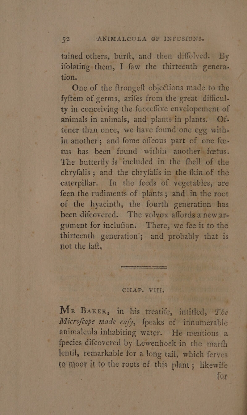 tained others, burft, and then diffolved. By ifolatmg- them, I faw the thirteenth genera. tion. One of the ftrongeft objections made to the fyftem of germs, arifes from the great difficul- ty in conceiving the fucceflive envelopement of animals in animals, and plants in plants: Of- tener than once, we have found one egg with- in another; and fome offeous part of one fee- tus has been found within another. feetus. The butterfly is included in the fhell of the chryfalis ; and the chryfalis in the fkin.of the caterpillar. In the feeds of vegetables, are feen the rudiments of plants; and im the root of the hyacinth, the fourth generation has been difcovered. The volvox affords a new ar- gument for inclufion. There, we fee it to the thirteenth generation; and PAE ant that is not the laft. CHAP. VIII, Me Baker, in his treatife, intitled, The Microfeope made eafy, {peaks of innumerable animalcula inhabiting water. He mentions a fpecies difcovered by Lewenhoek in the marth lentil, remarkable for a long tail, which ferves to moor it to the roots of this plant; likewife 3 for *.