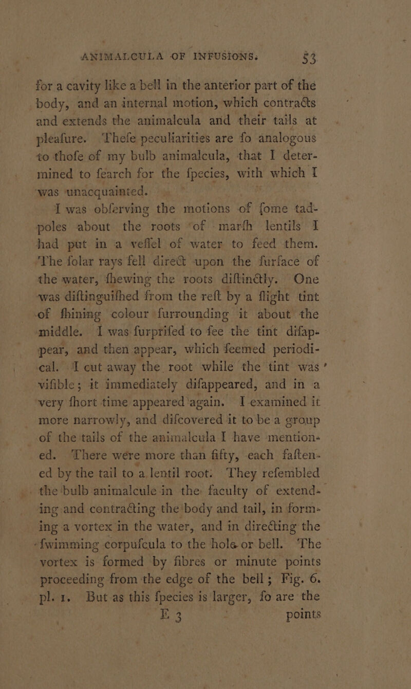 for a cavity like a bell in the anterior part of the body, and an internal motion, which contracts and extends the animalcula and their tails at pleafure. Thefe peculiarities are fo analogous to thofe of my bulb animalcula, that I deter- mined to fearch for the {pecies, with which I ‘was unacquainted. ie I was obferving the motions of fome tad- poles about the roots “of marth lentils 1 had put in a veflel of water to feed them. ‘The folar rays fell dire&amp; upon the furface of the water, fhewing the roots diftin@ly. One was diftinguifhed from the reft by a flight tint of fhining colour furrounding it about the middle. ‘I was furprifed to fee the tint difap- - pear, and then appear, which feemed periodi- cal. I cut away the root while the tint was vifible; it immediately difappeared, and in a very fhort time appeared again. I examined it more narrowly, and difcovered it tobe a group of the tails of the animalcula I have mention- ed. There were more than fifty, each faften- ed by the tail to ‘a lentil root: They refembled _the‘bulb animalcule in the faculty of extend-— ing. and contracting the body and tail, in form- ing a vortex in the water, and tn diredting the -fwimming corpufcula to the hole or bell. The vortex is formed by fibres or minute points proceeding from the edge of the bell; Fig. 6. pl. 1. But-as this fpecies is larger, fo are the 3 : points