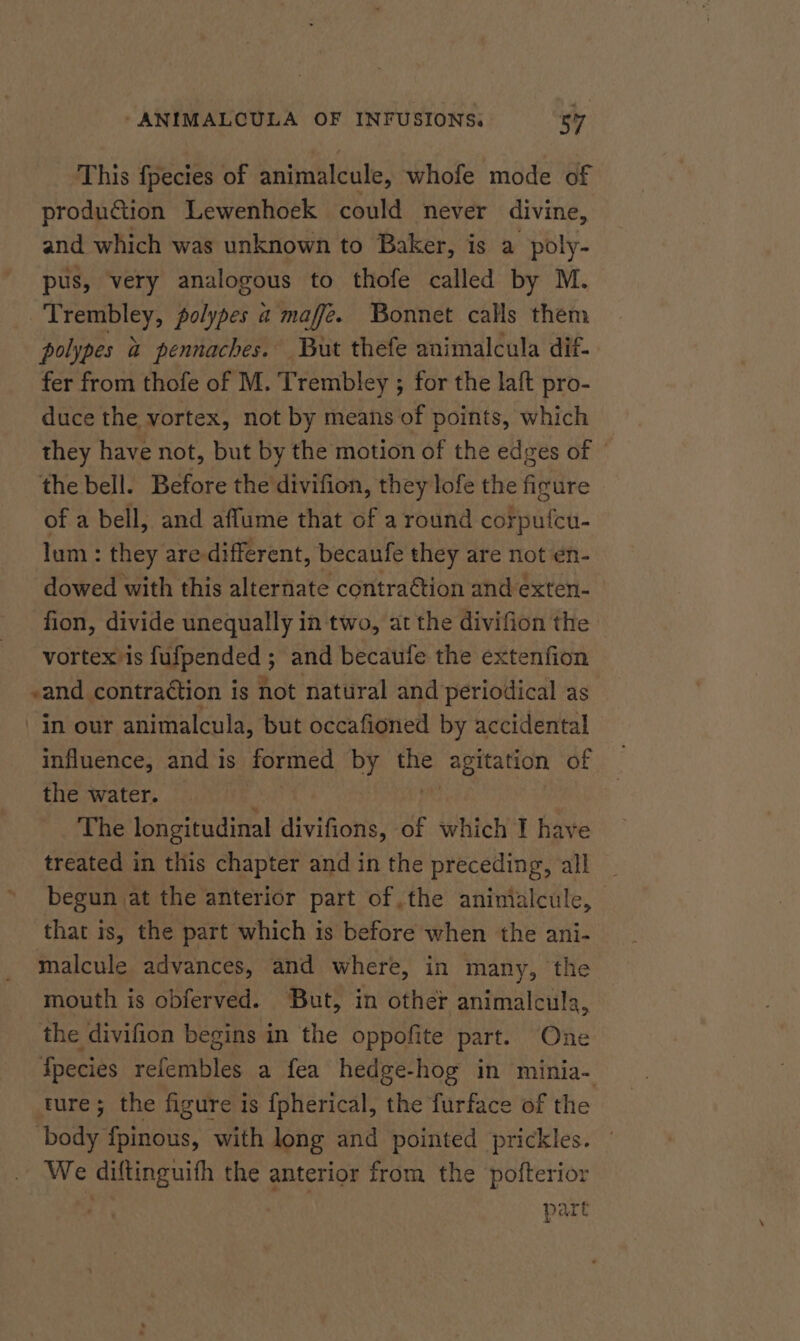 This fpecies of animalcule, whofe mode of production Lewenhoek could never divine, and which was unknown to Baker, is a poly- pus, very analogous to thofe called by M. Bice che Cie a maffeé. Bonnet calls them polypes a pennaches. But thefe animalcula dif- fer from thofe of M. Trembley ; for the laft pro- duce the vortex, not by means of points, which they have not, but by the motion of the edges of © the bell. Before the divifion, they lofe the figure of a bell, and aflume that of a round corputcu- lum: they are different, becaufe they are not €n- dowed with this alternate contraétion and exten- fion, divide unequally in two, at the divifion the vortex is fyfpended ; and becaufe the extenfion -and contraction is not natural and periodical as in our animalcula, but occafioned by accidental influence, and is formed by the agitation of the water. The longitudinal divifions, of which I have treated in this chapter and in the preceding, all begun at the anterior part of the animialcule, that is, the part which is before when the ani- malcule advances, and where, in many, the mouth is obferved. But, in other animalcula, the divifion begins in the oppofite part. One Species refembles a fea hedge-hog in minia- ture; the figure is {pherical, the furface of the body fpinous, with long and pointed prickles. We diftinguifh the anterior from the pofterior part