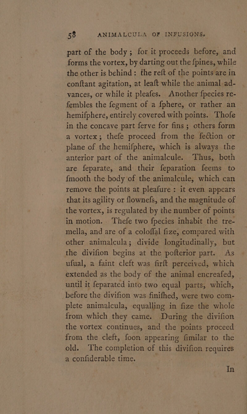 part of the body; for it proceeds before, and forms the vortex, by darting out the {pines, while the other is behind: the reft of the points are in conftant agitation, at leaft while the animal ad- vances, or while it pleafes. Another fpecies re- fembles the fegment of a fphere, or rather an hemifphere, entirely covered with points. Thofe in the concave part ferve for fins ; others form a vortex; thefe proceed from the feétion or plane of the hemifphere, which is always the anterior part of the animalcule. ‘Thus, both are feparate, and their feparation feems to {mooth the body of the animalcule, which can remove the points at pleafure : it even appears that its agility or flownefs, and the magnitude of the vortex, is regulated by the number of points in motion. Thefe two fpecies inhabit the tre- mella, and are of a coloffal fize, compared with other animalcula; divide longitudinally, but the divifion begins at the pofterior part. As ufual, a faint cleft was firft perceived, which extended as the body of the animal encreafed, until it feparated into two equal parts, which, before the divifion was finifhed, were two com- plete animalcula, equalling in fize the whole from which they came. During the divifion the vortex continues, and the points proceed from the cleft, foon appearing fimilar to the old. ‘The completion of this divifion requires a confiderable time. In