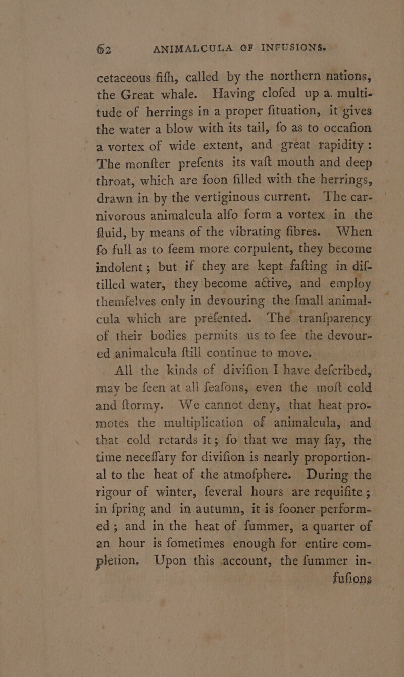 cetaceous fifh, called by the northern nations, the Great whale. Having clofed up a. multi- tude of herrings in a proper fituation, it gives the water a blow with its tail, fo as to occafion a vortex of wide extent, and great rapidity : The monfter prefents its vaft mouth and deep throat, which are foon filled with the herrings, drawn in by the vertiginous current. ‘The car- nivorous animalcula alfo form a vortex in the fluid, by means of the vibrating fibres. When fo full as to feem more corpulent, they become indolent ; but if they are kept fafting in dif- tilled water, they become attive, and employ themfelves only in devouring the fmall animal- cula which are préfented. The tranfparency of their bodies permits us to fee the devour- ed animalcula ftill continue to move. All the kinds of divifion I have defcribed, may be feen at all feafons, even the moft cold and ftormy. We cannot deny, that heat pro- motes the multiplication of animalcula, and that cold retards it; fo that we may fay, the time neceflary for divifion is nearly proportion- al to the heat of the atmofphere. During the rigour of winter, feveral hours are requifite ; in {pring and in autumn, it is fooner perform- ed; and in the heat of fummer, a quarter of an hour is fometimes enough for entire com- pletion, Upon this yl the fummer in- fufions