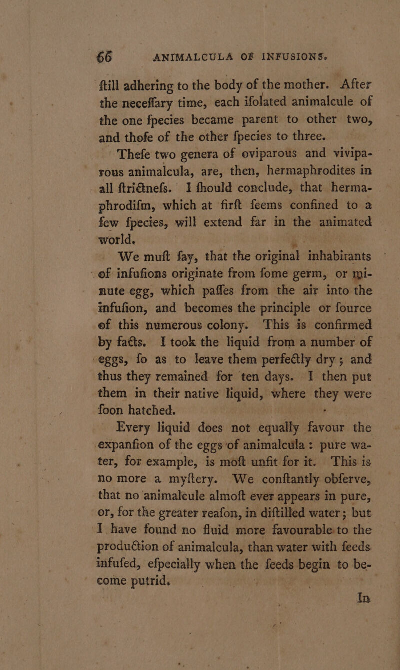 “Hill adhering to the body of the mother. After the neceflary time, each ifolated animalcule of the one fpecies became parent to other two, and thofe of the other fpecies to three. - Thefe two genera of oviparous and vivipa- rous animalcula, are, then, hermaphrodites in all ftriétnefs. 1 fhould conclude, that herma- phrodifm, which at firft feems confined to a few fpecies, will extend far in the animated world, We mutt fay, that the original tanibirants of infufions originate from fome germ, or mi- nute egg, which pafles from the air into the infufion, and becomes the principle or fource ef this numerous colony. This is confirmed by facts. Itook the liquid from a number of “eggs, fo as to leave them perfectly dry ; and thus they remained for ten days. I then put them in their native liquid, where ad were foon hatched. Every liquid does not audits ies the expanfion of the eggs of animalcula: pure wa- ter, for example, is moft unfit for it. This is no more a myltery. We conftantly obferve, that no animalcule almoft ever appears in pure, or, for the greater reafon, in diftilled water; but ‘I have found no fluid more favourable to the production of animalcula, than water with feeds infufed, efpecially when na feeds “at to be- come putrid. In