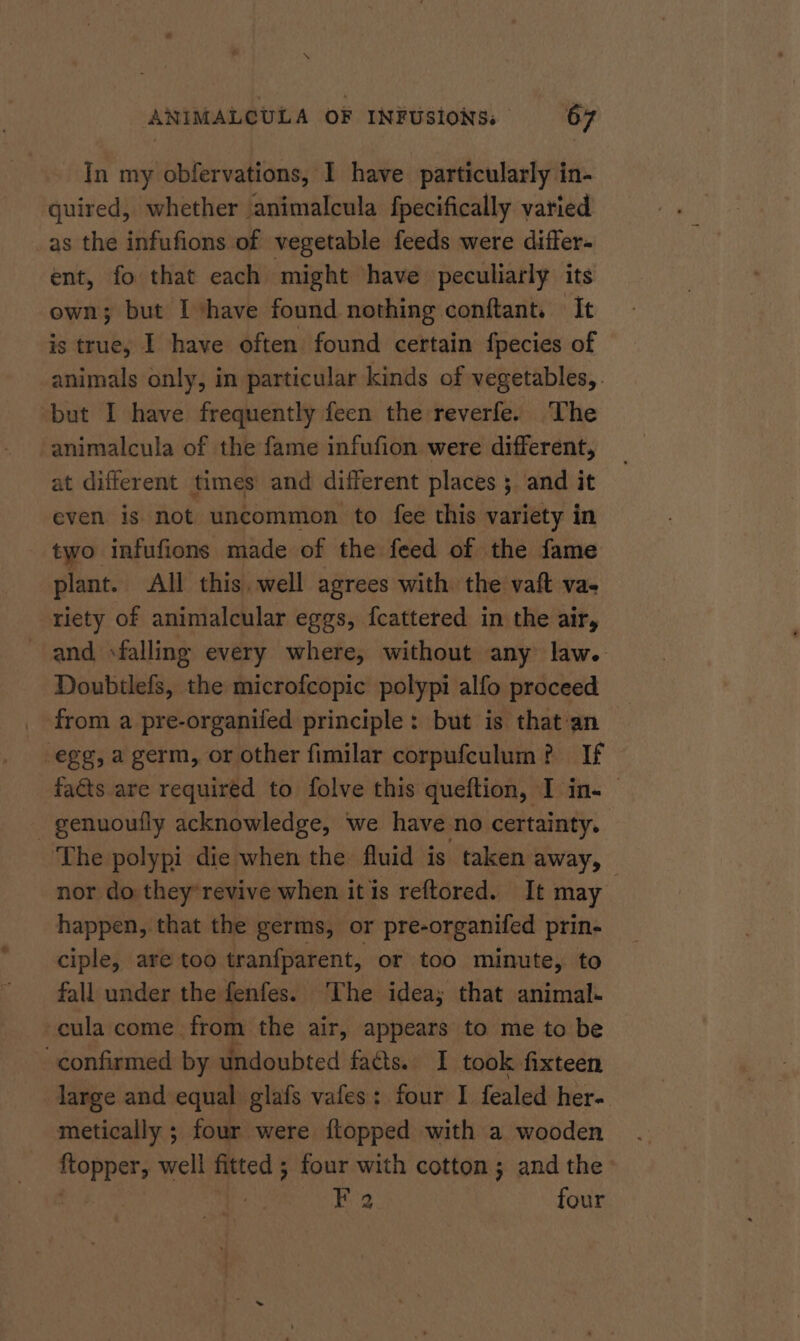 In my obfervations, I have particularly in- guired, whether animalcula fpecifically varied _as the infufions of vegetable feeds were differ- ent, fo that each might have peculiarly its own; but I ‘have found nothing conftant. It is true, I have often found certain fpecies of animals only, in particular kinds of vegetables, . ‘but I have frequently feen the reverfe. The animalcula of the fame infufion were different, at different times and different places 5 and it even is not uncommon to fee this variety in two infufions made of the feed of the fame plant. All this. well agrees with the vaft va- riety of animalcular eggs, fcattered in the air, and »falling every where, without any law. Doubtlefs, the microfcopic polypi alfo proceed _ from a pre-organifed principle: but is that:an egg, a germ, or other fimilar corpufculum?. If faéts are required to folve this queftion, I in. _ genuouily acknowledge, we have no certainty. ‘The polypi die when the fluid is taken away, nor do they’revive when it is reftored. It may happen, that the germs, or pre-organifed prin- ciple, are too tranfparent, or too minute, to fall under the fenfes. The idea; that animal- -cula come. from the air, appears to me to be confirmed by undoubted facts. I took fixteen large and equal glafs vafes: four I fealed her- metically ; four were {topped with a wooden topper, well fitted ; four with cotton ; and the’ F 2 four