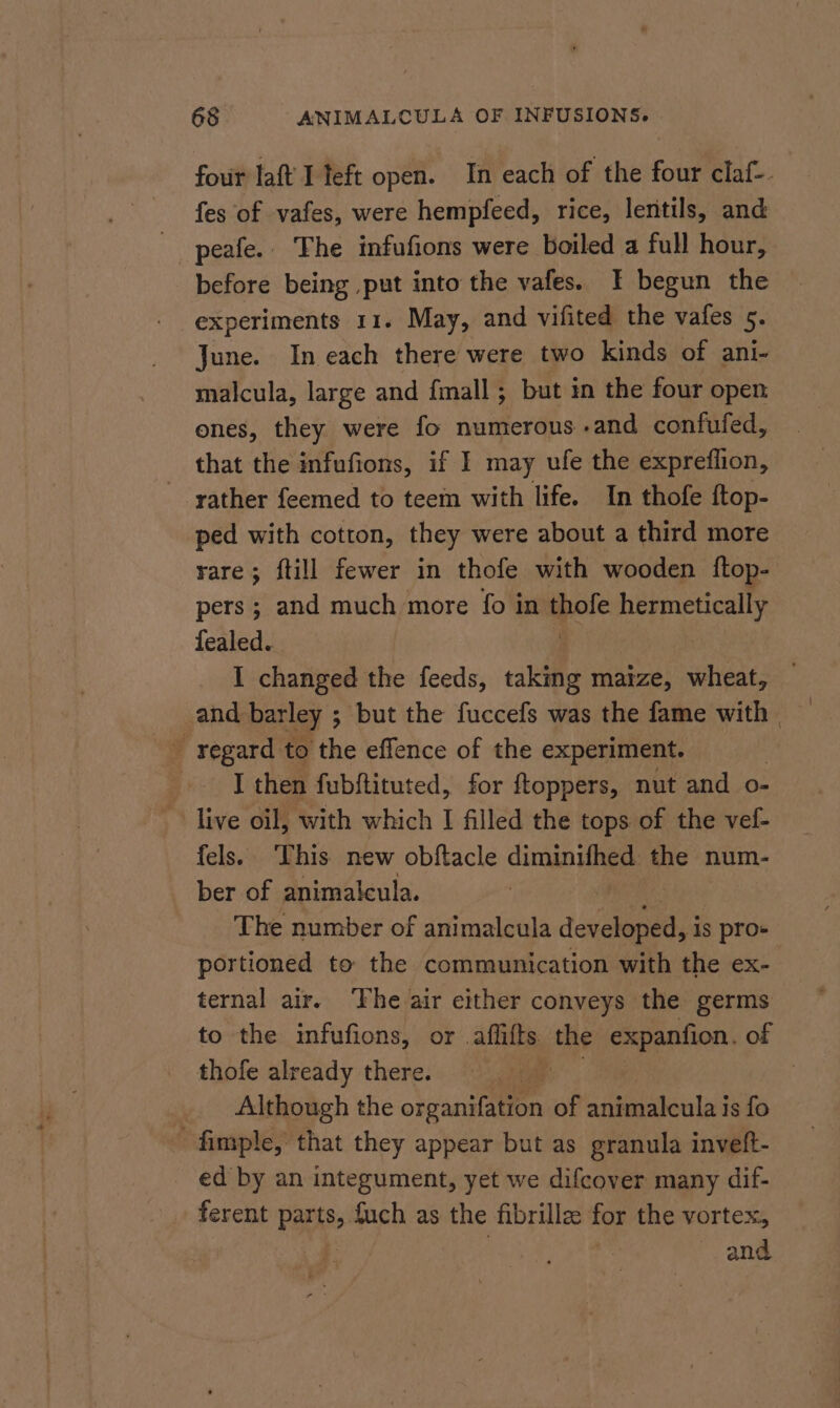 four laf I teft open. In each of the four claf- fes of vafes, were hempfeed, rice, lentils, and _ peafe.. The infufions were boiled a full hour, before being put into the vafes. I begun the experiments 11. May, and vifited the vafes 5. June. In each there were two kinds of ani- malcula, large and {mall ; but in the four open ones, they were fo numerous and confufed, that the infufions, if I may ufe the expreflion, rather feemed to teem with life. In thofe ftop- ped with cotton, they were about a third more rare; ftill fewer in thofe with wooden ftop- pers ; and much more fo in ipole hermetically fealed. I changed the feeds, taking maize, wheat, and barley 5 ; but the fuccefs was the fame with | _ regard to the effence of the experiment. [then fubftituted, for ftoppers, nut and o- _~ live oil, with which I filled the tops of the vef- fels. This new obftacle diminifhed the num- ber of animalcula. The number of animalcula developed, is pro+ portioned to the communication with the ex- ternal air. The air either conveys the germs to the infufions, or. afifts the expanfion, of thofe already there. : Although the organifation of animalcula is fo - fimple, that they appear but as granula inveft- ed by an integument, yet we difcover many dif- . ferent Pape fuch as the fibrille: for the vortex, and