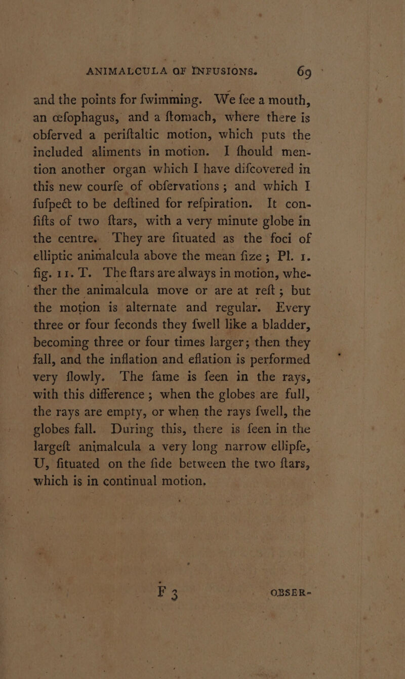 and the points for fwimming. We fee a mouth, an cefophagus, and a ftomach, where there is obferved a periftaltic motion, which puts the included aliments in motion. I fhould men- tion another organ. which I have difcovered in this new courfe of obfervations ; and which I fufpeé to be deftined for refpiration. It con- fifts of two ftars, with a very minute globe in the centre, They are fituated as the foci of elliptic animalcula above the mean fize; Pl. 1. fig. 11.T. The ftars are always in motion, whe- ‘ther the animalcula move or are at reft; but the motion is alternate and regular. Every - three or four feconds they fwell like a bladder, becoming three or four times larger; then they fall, and the inflation and eflation is performed very flowly. The fame is feen in the rays, with this difference ; when the globes are full, » the rays are empty, or when the rays {well, the globes fall. During this, there is feen in the largeft animalcula a very long narrow ellipfe, — U, fituated on the fide between the two ftars, which is in continual motion. ¥.3 _ OBSER-