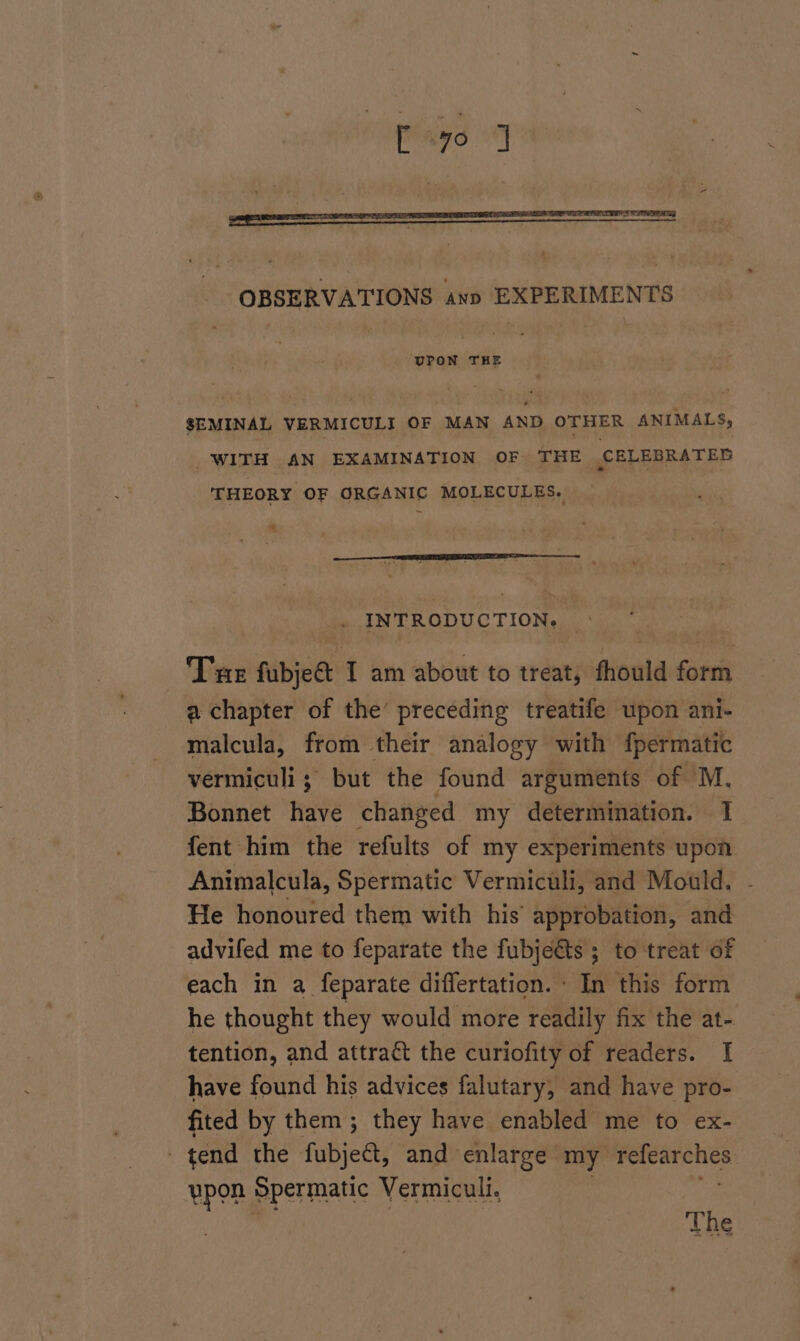 [70 1 ‘UPON THE SEMINAL VERMICULI OF MAN AND OTHER ANIMALS, WITH AN EXAMINATION OF THE CELEBRATED THEORY OF ORGANIC MOLECULES. INTRODUCTION. » Tue fubject I am about to treat, fhould form a chapter of the’ preceding treatife upon ani- malcula, from their analogy with fpermatic vermiculi ; but the found arguments of M. Bonnet have changed my determination. 1 fent him the refults of my experiments upon Animalcula, Spermatic Vermiculi, and Mould. He honoured them with his approbation, and advifed me to feparate the fubjeéts ; to treat of each in a feparate differtation. - In this form he thought they would more readily fix the at- tention, and attraé&amp;t the curiofity of readers. I have found his advices falutary, and have pro- fited by them; they have enabled me to ex- | tend the fubjees and enlarge my Symi ypon Spermatic Vermiculi. The