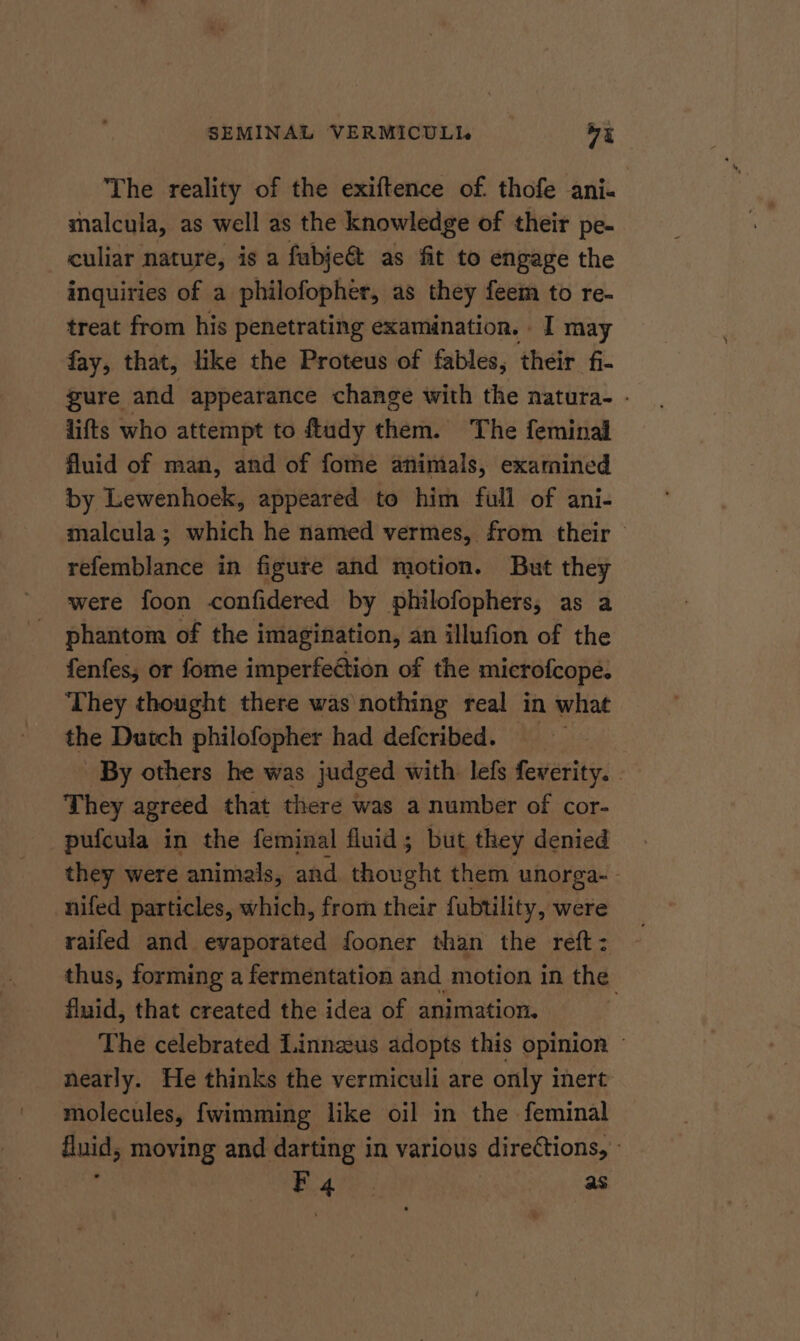 The reality of the exiftence of. thofe ani- malcula, as well as the knowledge of their pe- culiar nature, is a fabje@&amp; as fit to engage the inquiries of a philofopher, as they feem to re- treat from his penetrating examination. I may fay, that, like the Proteus of fables, their fi- gure and appearance change with the natura. - lifts who attempt to ftudy them. The feminal fluid of man, and of fome animals, examined by Lewenhoek, appeared to him full of ani- malcula; which he named vermes, from their — refemblance in figure and motion. But they were foon confidered by philofophers, as a phantom of the imagination, an illufion of the fenfes; or fome imperfeétion of the microfcope. They thought there was nothing real in what the Dutch philofopher had defcribed. — By others he was judged with. lefs fewerity. : They agreed that there was a number of cor- pufcula in the feminal fluid; but they denied they were animals, and thought them unorga- - nifed particles, which, from their fubtility, were raifed and evaporated fooner than the reft: thus, forming a fermentation and motion in the fluid, that created the idea of animation. The celebrated Linnzus adopts this opinion — nearly. He thinks the vermiculi are only inert molecules, fwimming like oil in the. feminal fluid; moving and darting in various directions, -