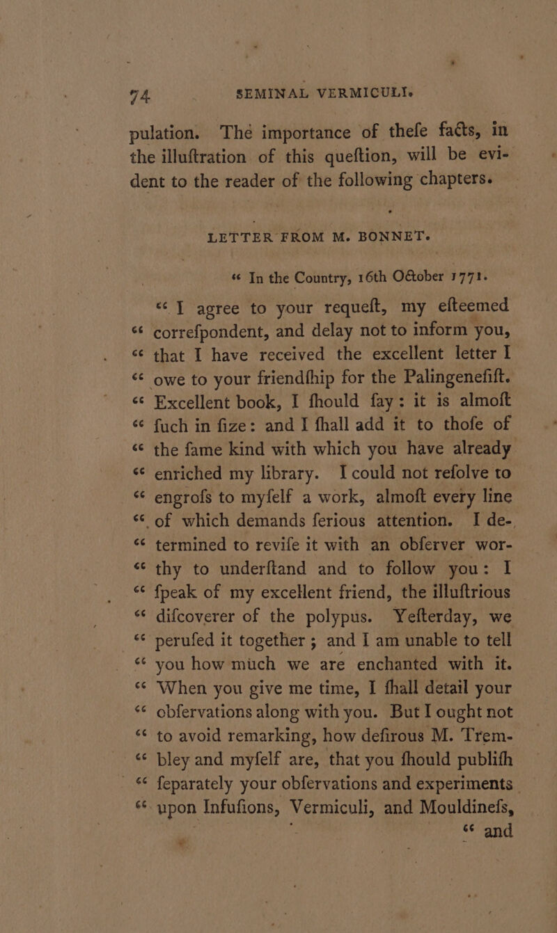 pulation. Thé importance of thefe facts, in the illuftration of this queftion, will be evi- dent to the reader of the following chapters. LETTER FROM M. BONNET. «In the Country, 16th O€ober 1771. «TI agree to your requeft, my efteemed *¢ correfpondent, and delay not to inform you, ‘¢ that I have received the excellent letter I ‘¢ owe to your friendfhip for the Palingenefitt. «© Excellent book, I fhould fay: it is almoft ‘© fuch in fize: and I fhall add it to thofe of ‘© the fame kind with which you have already «¢ enriched my library. I could not refolve to ‘¢ engrofs to myfelf a work, almoft every line ‘¢ of which demands ferious attention. I de- ‘¢ termined to revife it with an obferver wor- “‘ thy to underftand and to follow you: I “¢ fpeak of my excellent friend, the illuftrious ‘¢ difcoverer of the polypus. Yefterday, we «* perufed it together ; and I am unable to tell ‘¢ you how mich we are enchanted with it. “¢ When you give me time, I fhall detail your *¢ obfervations along with you. But I ought not ‘“¢ to avoid remarking, how defirous M. Trem- “© bley and myfelf are, that you fhould publith feparately your obfervations and experiments | ¥e bpon Infufions, Vermiculi, and Mouldinefs, &amp;¢ and