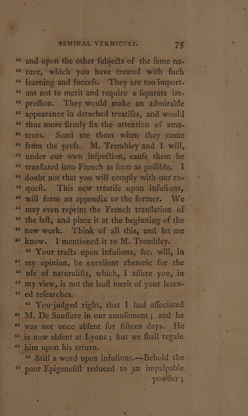 an “a and-upon the other fubjeGts of the fame na-. ture, which you have treated with fuch learning and fuccefs. They are too import- ant not to merit and require a feparate im- preflion. . They would make an admirable appearance in detached treatifes, and would thus more firmly fix the attention of ama- teurs. Send me them when they come from the prefs. M. Trembley and I will, under our own infpetion, caufe them ‘be tranflated into French as foon as poffible. I will form an appendix to the former. We ' may even reprint the French tranflation of new work. Think of all this, and let me know, I mentioned it to M. Trembley. my view, is not the leaft merit of your learn- ed refearches. was not once abfent for fifteen days. He it peer Epigenefift reduced to an impalpabie_ powder ;