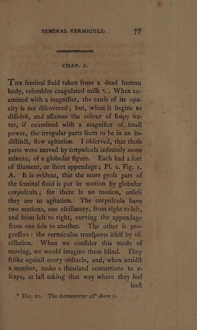a a a CHAP. I. ‘Tue feminal fluid taken from a dead human body, refembles coagulated milk *.. When ex- amined with a magnifier, the caufe of its opa- . city is not difcovered ; but, when it begins to diffolve, and affumes the colour of foapy wa- ter, if examined with a magnifier of {mall power, the'irregular parts feem to be in an in- diftinct, flow agitation. I obferved, that thofe parts were moved by corpufcula infinitely more minute, of a globular figure. Each had a fort of filament, or fhort appendage; Pl. 2. Fig. 1. A. It is evident, that the more grofs part of the feminal fluid is put in motion by globular corpufcula; for there is no motion, unlefs they are in agitation. The corpufcula have two motions, one ofcillatory, from right to left, and from left to right, curving the appendage from one fide to another. ‘The other is pro- greflive: the vermiculus tranfports itfelf by of- - cillation. When we confider this mode of moving, we would imagine them blind. They firike again{t every obftacle, and; when amidft . a number, make a thoufand contortions to e- {cape, at laft taking that way where they feel | leaft