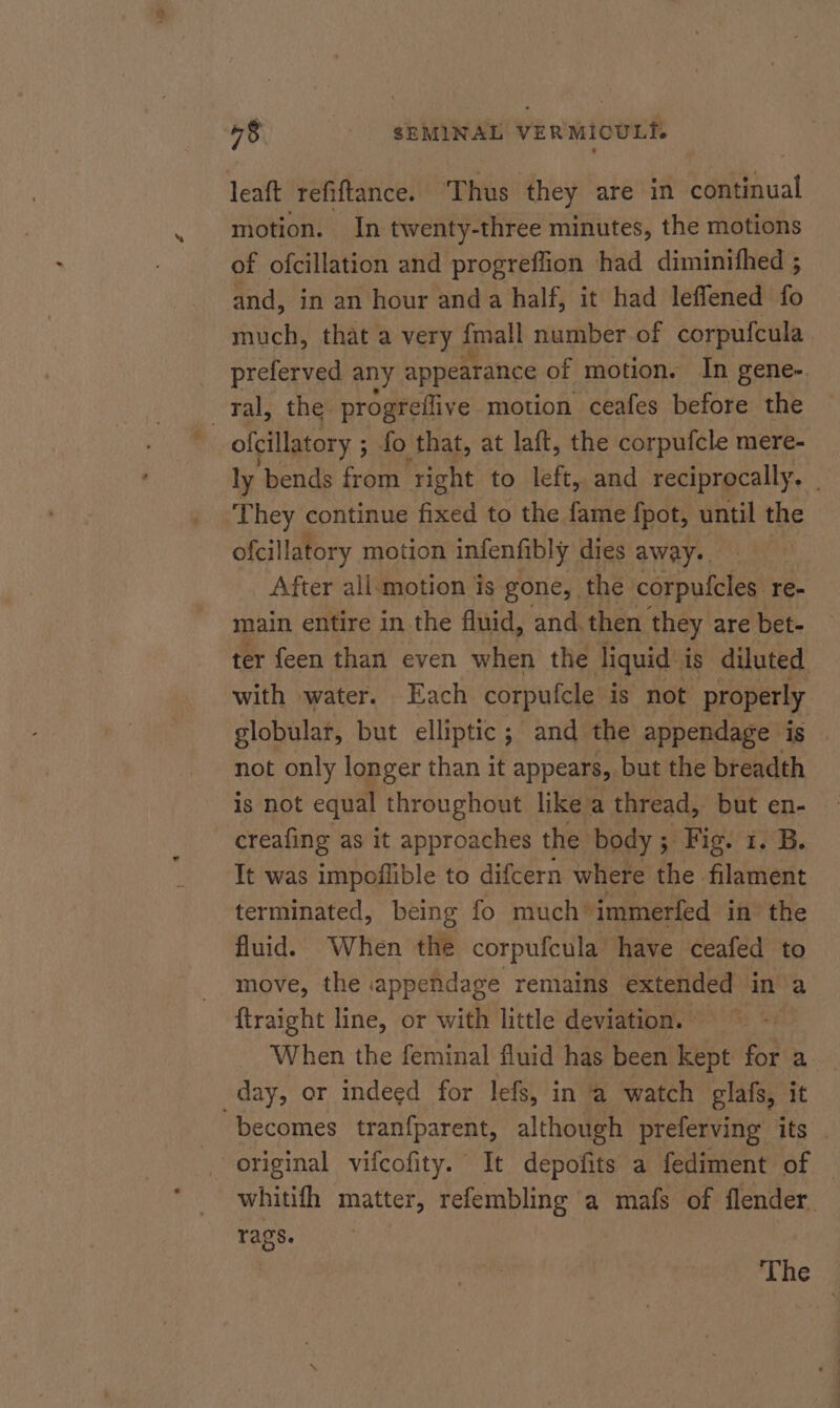 leaft refiftance. Thus they are in continual motion. In twenty-three minutes, the motions of ofcillation and progreffion had diminifhed ; and, in an hour anda half, it had leffened fo much, that a very {mall number of corpufcula preferved any appearance of motion. In gene- ral, the progreflive motion ceafes before the ofcillatory ; ; fo that, at laft, the corpufcle mere- ly bends from ‘right to left, and reciprocally. They continue fixed to the fame fpot, until the ofcillatory motion infenfibly. dies away-. After all-motion is gone, | the corpufcles. re- main entire in the fluid, and, then they are bet- ter feen than even when the liquid is diluted with water. Each corpufcle is not properly globular, but elliptic; and the appendage is not only longer than it appears, but the breadth creafing as it approaches the body; Fig. 1. B. It was impoffible to difcern where the filament terminated, being fo much’ immerfed in the fluid. When the corpufcula- have ceafed to move, the appendage remains extended in a {traight line, or with little deviation. © When the feminal fluid has been kept for a. day, or indeed for lefs, in a watch glafs, it becomes tranfparent, although preferving its original vifcofity. It depofits a fediment of — whitifh matter, refembling a mafs of flender. rags. The