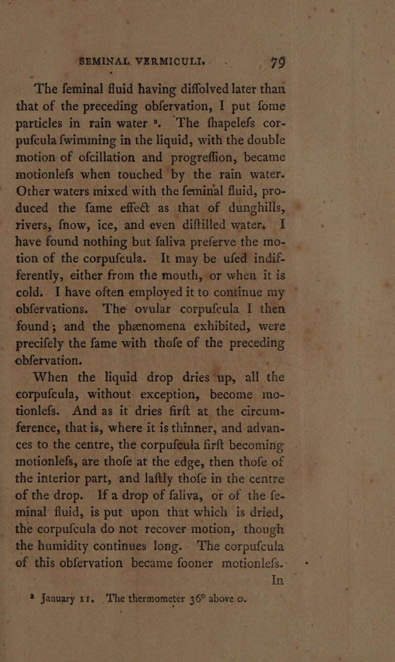 The feminal fluid having diffolved later than that of the preceding obfervation, I put fome particles in rain water *. The fhapelefs cor- pufcula fwimming in the liquid, with the double motion of ofcillation and progreffion, became motionlefs when touched by the rain water. Other waters mixed with the feminal fluid, pro- duced the fame effect as that of dunghills, _ rivers, fnow, ice, and even diftilled water, I have found nothing but faliva preferve the mo- tion of the corpufeula. It may be ufed indif- ferently, either from the mouth, or when it is cold. I have often employed it to continue my © obfervations. The ovular corpufcula I then found; and the phenomena exhibited, were précifety the fame with thofe of the preceding obfervation. When the liquid drop dries — ‘up, all the corpufcula, without exception, become mo- tionlefs. And as it dries firft at the circum- ference, that is, where it is thinner, and advan- ces to the centre, the corpufeula firft becoming motionlefs, are thofe at the edge, then thofe of the interior part, and laftly thofe in the centre © of the drop. Ifa drop of faliva, or of the fe- minal’ fluid, is put upon that which is dried, the corpufcula do not recover motion, though the humidity continues long. The corpufcula of this obfervation became fooner motionlefs. In —