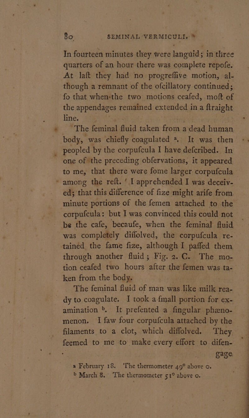 In fourteen minutes they were languid; in three quarters of an hour there was complete repofe. At laft they had no progreflive motion, al- though a remnant of the ofcillatory continued; fo that when-the two motions ceafed, molt of the appendages remained extended ina ftraight line. - ~The feminal fluid taken iy a dead human body, was chiefly coagulated % It was then one of the preceding obfervations, it appeared to me, that there were fome larger corpufcula among the reft. ‘ I apprehended I was deceiv- ed; that this difference of fize might arife from minute portions of the femen attached to the corpufcula: but I was convinced this could not be the cafe, becaufe, when the feminal fluid was completely diffolved, the corpufcula re- tained the fame fize, although I paffed them through another fluid; Fig. 2.C. The mo- tion ceafed two hours after the femen was ta- The feminal fluid of man was like milk rea- dy to coagulate. I took a {mall portion for ex- amination &amp; It prefented a fingular pheno- menon. I faw four corpufcula attached by the filaments to a clot, which diffolved. They feemed to me to make every effort to difen- — gage a February 18. ‘The thermometer 49° above o. > March &amp; The thermometer 51° above o.