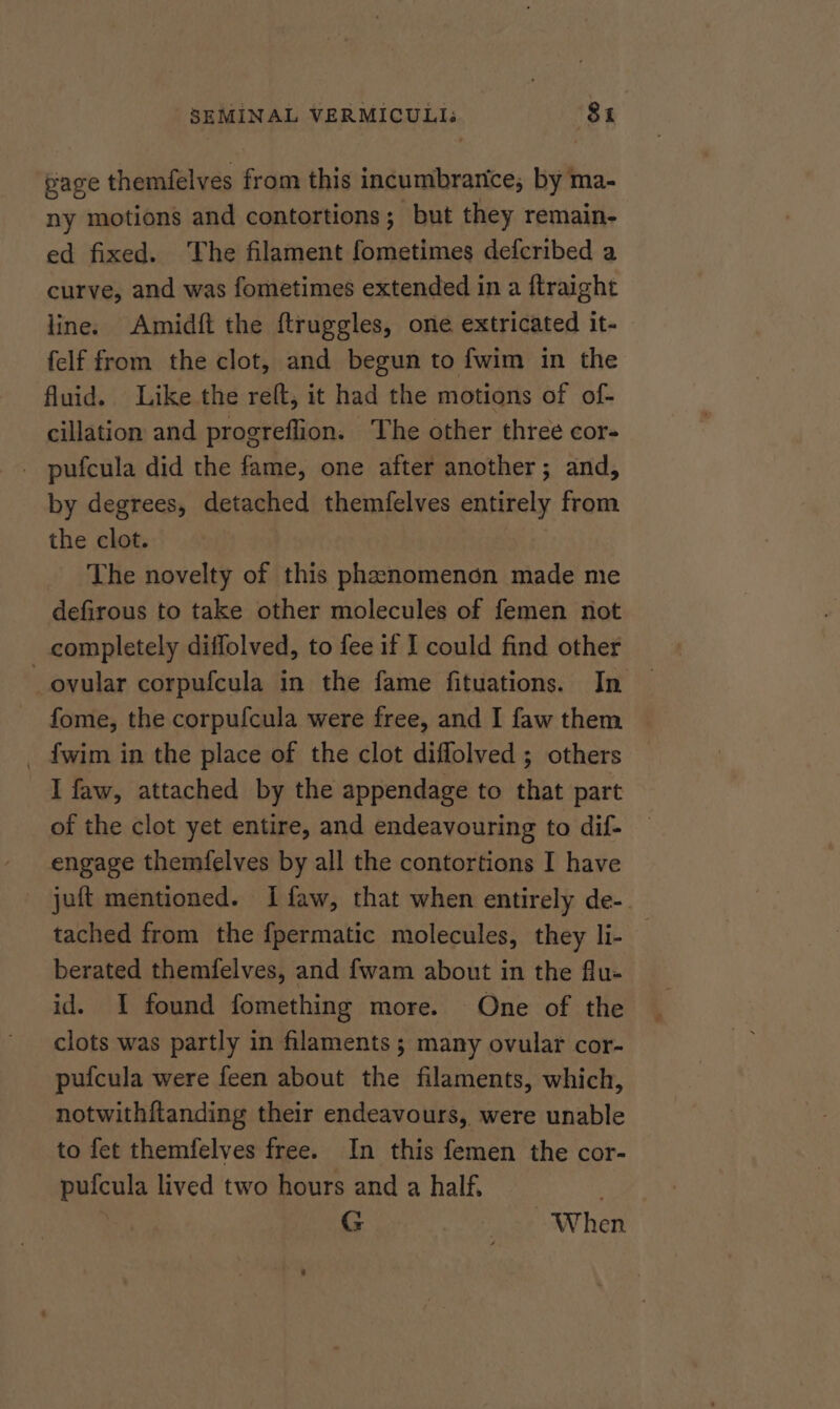 gage themfelves Gah this incumbranice, by ma- ny motions and contortions; but they remain- ed fixed. The filament fometimes defcribed a curve, and was fometimes extended in a ftraight line. Amidft the ftruggles, one extricated it- felf from the clot, and begun to fwim in the fluid. Like the reft, it had the motions of of- cillation and progreflion. The other three cor- _ pufcula did the fame, one after another; and, by degrees, detached themfelves entirely from the clot. The novelty of this phenomenon made me defirous to take other molecules of femen not completely diflolved, to fee if I could find other fome, the corpufcula were free, and I faw them _ fwim in the place of the clot diffolved ; others I faw, attached by the appendage to that part of the clot yet entire, and endeavouring to dif- engage themfelves by all the contortions I have _ juft mentioned. Ifaw, that when entirely de-. tached from the fpermatic molecules, they li- berated themfelves, and f{wam about in the flu- id. I found fomething more. One of the clots was partly in filaments; many ovular cor- pufcula were feen about the filaments, which, notwithftanding their endeavours, were unable to fet themfelves free. In this femen the cor- pufcula lived two hours and a half, | G creak: wv het