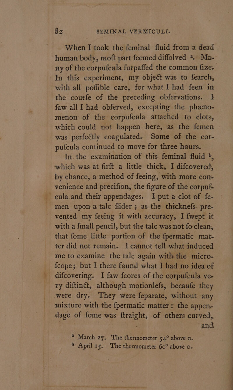 When I took the feminal fluid from a dead human body, moft part feemed diffolved *. Ma- ny of the corpufcula furpaffed the common fize. In this experiment, my object was to fearch, with all poffible care, for what I had feen in the courfe of the preceding obfervations. 1 faw all I had obferved, excepting the phzeno- menon of the corpufcula attached to clots, which could not happen here, as the femen was perfectly coagulated. Some of the cor- pufcula continued to move for three hours. In. the examination of this feminal fluid >, which was at firft a little thick, I difcovered, by chance, a method of feeing, with more con- venience and precifion, the figure of the corpuf -cula and their appendages. I put a clot of fe- ' vented my feeing it with accuracy, I {wept it with a {mall pencil, but the tale was not fo clean, ter did not remain. I cannot tell what induced me to examine the talc again with the micro- {cope; but I there found what I had no idea of difcovering. I faw fcores of the corpufcula ve- ry diftinét, although motionlefs, becaufe they were dry. They were feparate, without any mixture with the fpermatic matter : the appen- dage of fome was ftraight, of others curved, and. * March 27. The thermometer 54° above o. * April 15. The thermometer 60° aboxe o.. ee