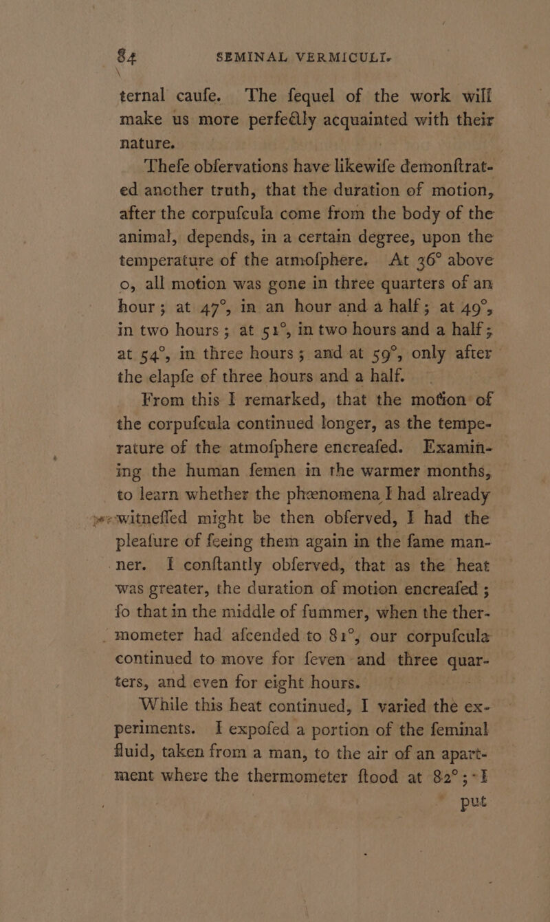 \ ternal caufe. The fequel of the work will make us more perfeélly Ry ge with their nature. Thefe obfervations ve likewife demonftrat- ed ancther truth, that the duration of motion, after the corpufcula come from the body of the animal, depends, in a certain degree, upon the temperature of the atrmofphere. At 36° above o, all motion was gone in three quarters of an hour; at 47°, in an hour and a half; at 49°, in two hours; at 51°, in two hours and a half; at 54°, in three hours ; and at 59°, only after the elapfe of three hours and a half. From this I remarked, that the motion of the corpufcula continued longer, as the tempe- rature of the atmofphere encreafed. Examin- ing the human femen in the warmer months, to learn whether the phenomena I had already wewitnefled might be then obferved, I had the pleafure of feeing them again in the fame man- ner. I conftantly obferved, that as the heat was greater, the duration of motion encreafed ; fo that in the middle of fummer, when the ther- -mometer had afcended to 81°, our corpufcula continued to move for feven and three quar- ters, and even for eight hours. : While this heat continued, I varied the eXx- periments. I expofed a portion of the feminal fluid, taken from a man, to the air of an apart- ment where the thermometer ftood at 82°;-I put