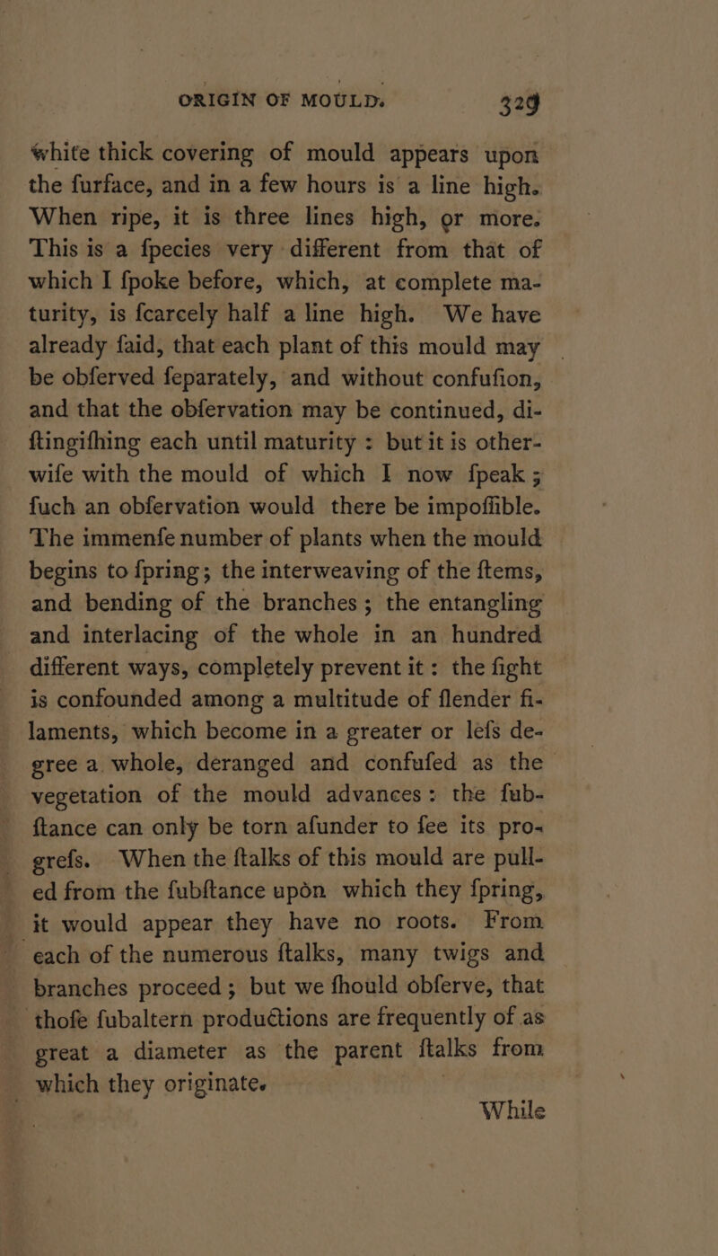 white thick covering of mould appears upon the furface, and in a few hours is a line high. When ripe, it is three lines high, or more. This is a fpecies very different from that of which I {poke before, which, at complete ma- turity, is fcarcely half a line high. We have already faid, that each plant of this mould may _ be obferved feparately, and without confufion, and that the obfervation may be continued, di- ftingifhing each until maturity : but it is other- wife with the mould of which I now fpeak ; fuch an obfervation would there be impofiible. The immenfe number of plants when the mould begins to {pring; the interweaving of the ftems, and bending of the branches ; the entangling and interlacing of the whole in an hundred _ different ways, completely prevent it: the fight is confounded among a multitude of flender fi- laments, which become in a greater or lefs de- gree a whole, deranged and confufed as the vegetation of the mould advances: the fub- {tance can only be torn afunder to fee its pro. grefs. When the ftalks of this mould are pull- ed from the fubftance upon which they fpring, it would appear they have no roots. From each of the numerous ftalks, many twigs and _ branches proceed; but we fhould obferve, that thofe fubaltern produétions are frequently of as great a diameter as the parent ftalks from which they originate. | | While