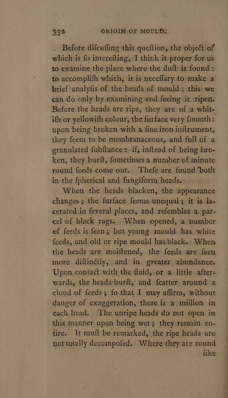 Before difcuffing this queftion, the objet of which is fo interefting, I think it proper for us to examine the place where the duft is found : to accomplifh which, it is neceflary to make a. brief analyfis of the heads of mould: this we can do only by examining and feeing it ripen. Before the heads are ripe, they are of a whit- ith or yellowith colour, the furface very {mooth: upon being broken with a fine iron inftrument, they feem to be membranaceous, and full of a granulated fubftance :. if, inftead of being bro- ken, they burft, fometimes a number of minute round feeds come out. Thefe are found “both in the fpherical and fungiform heads. When the heads blacken, the appearance changes; the furface feems unequal; it is la- cerated in feveral places, and refembles a: par- eel of black rags: When opened, a number of feeds is feen; but young mould has white feeds, and.old or ripe mould has black. When the heads are moiftened, the feeds are feen more diftinctly, and in greater abundance. Upon, contact with the fluid, or a little after- wards, the heads-burft, and fcatter around a cloud of feeds ; fo that I may affirm, without danger of exaggeration, there is a million in each head. The unripe heads do not open in this manner upon being wet; they remain en- tire. It muft be remarked, the ripe heads are not totally decompofed. Where they are round like