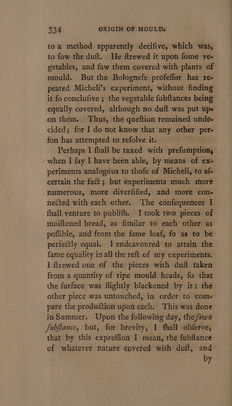 toa method apparently decifive, which was, to fow the duft. He ftrewed it upon fome ve- getables, and faw them covered with plants of mould. But the Bolognefe profeflor has re- peated Micheli’s experiment, without finding it fo conclufive ; the vegetable fubftances being equally covered, although no duft was put tips on them. Thus, the queftion remained undeé- cided; for I do not know that any other ine fon has attempted to refolve it. Perhaps I fhall be taxed with prefumptiony ‘when I fay I have been able, by means of ex- periments analogous to thofe of Micheli, to af- certain the fact; but experiments much moré numerous, more diverfified, and more con- nected with each other. The confequences I fhall venture to publifh. I took two pieces of moiftened bread, as fimilar to each other as poflible, and from the fame loaf, fo as to be perfectly equal. I endeavoured to attain the fame equality in all the reft of my experiments: I ftrewed one of the pieces with duft taken from a quantity of ripe mould heads, fo that the furface was flightly blackened by it: the other piece was untouched, in order to come pare the produGion upon each. This was done inSummer. Upon the following day, the fown fubjiance, but, for brevity, 1 fhall obferve, that by this expreflion I mean, the fubftancée of whatever nature covered with duft, and by