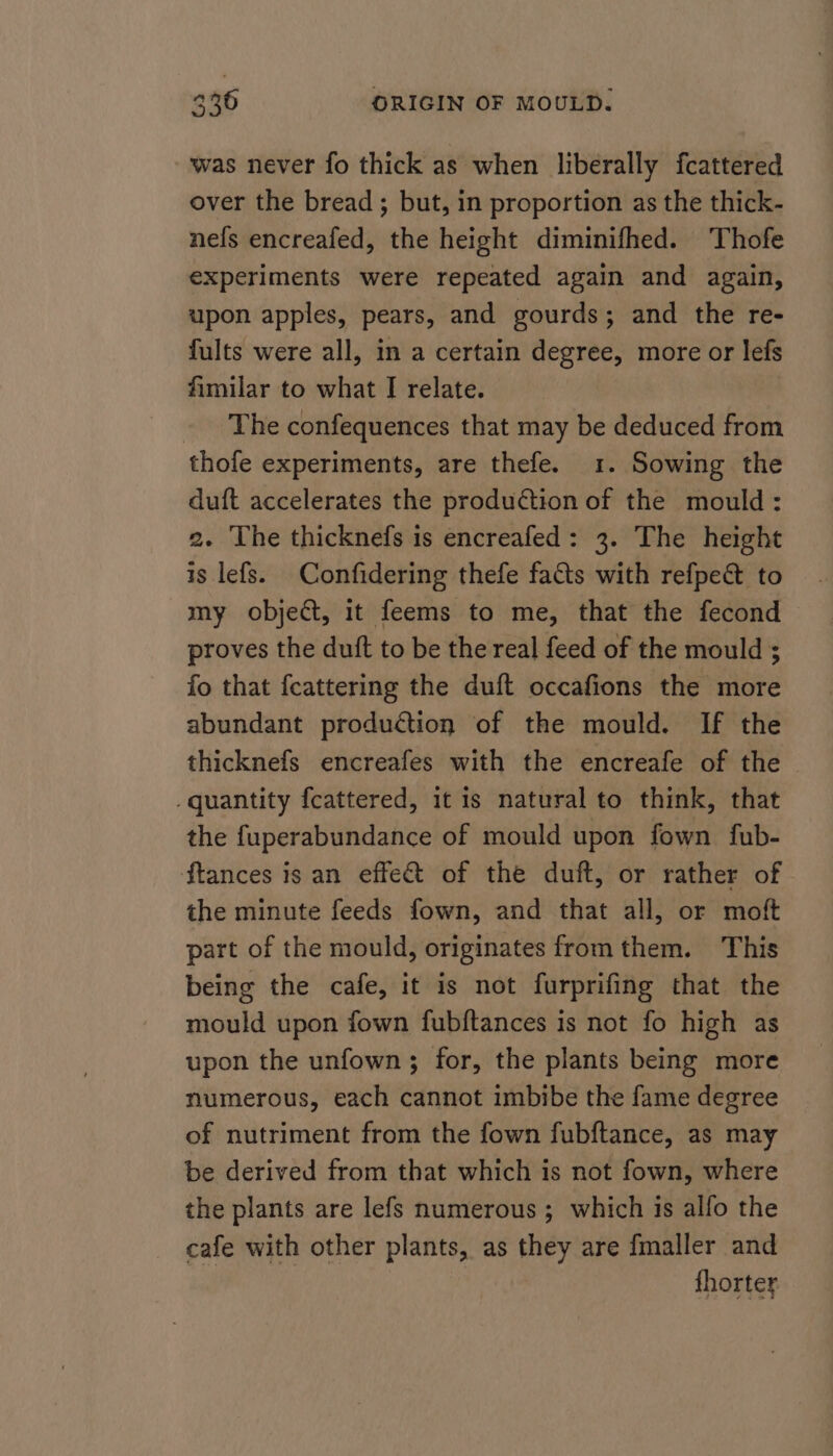 was never fo thick as when liberally fcattered over the bread ; but, in proportion as the thick- nefs encreafed, the height diminifhed. Thofe experiments were repeated again and again, upon apples, pears, and gourds; and the re- fults were all, in a certain degree, more or lefs fimilar to what I relate. ~The confequences that may be deduced from thofe experiments, are thefe. 1. Sowing the duft accelerates the production of the mould: 2. The thicknefs is encreafed: 3. The height is lefs. Confidering thefe facts with refpeé&amp; to my object, it feems to me, that the fecond proves the duft to be the real feed of the mould ; fo that feattering the duft occafions the more abundant production of the mould. If the thicknefs encreafes with the encreafe of the _quantity fcattered, it is natural to think, that the fuperabundance of mould upon fown fub- ftances is an effect of the duft, or rather of the minute feeds fown, and that all, or moft part of the mould, originates from them. This being the cafe, it is not furprifing that the mould upon fown fubftances is not fo high as upon the unfown; for, the plants being more numerous, each cannot imbibe the fame degree of nutriment from the fown fubftance, as may be derived from that which is not fown, where the plants are lefs numerous; which is alfo the cafe with other plants, as they are fmaller and | thorter
