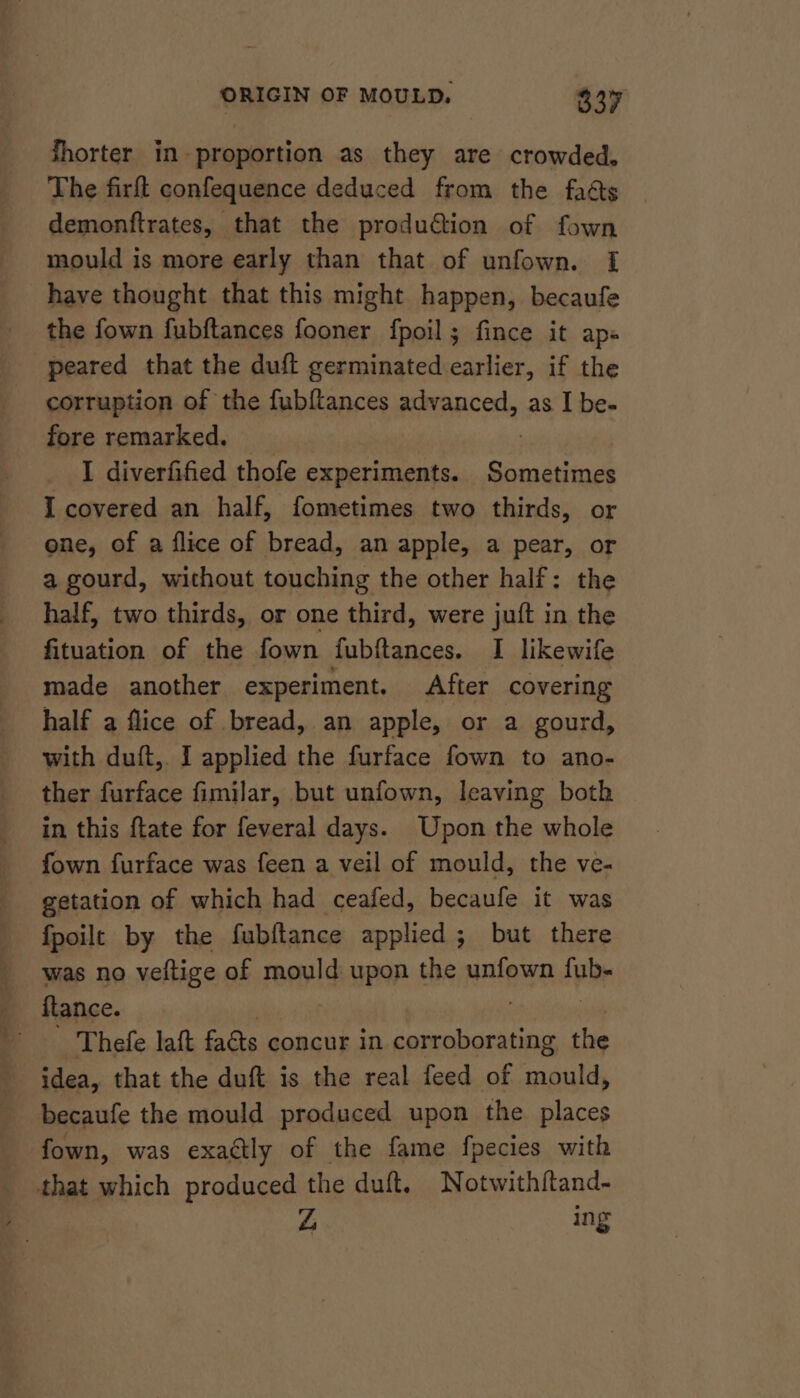 fhorter in. proportion as they are crowded, The firft confequence deduced from the fats demonftrates, that the produ&amp;tion of fown mould is more early than that of unfown. [I have thought that this might happen, becaufe the fown fubftances fooner fpoil; fince it ap« ‘peared that the duft germinated earlier, if the corruption of the fubftances advanced, as I be- fore remarked. | : I diverfified thofe experiments. Sometimes I covered an half, fometimes two thirds, or one, of a flice of bread, an apple, a pear, or a gourd, without touching the other half: the half, two thirds, or one third, were juft in the fituation of the fown fubftances. I likewife made another experiment. After covering half a flice of bread, an apple, or a gourd, with duft,. I applied the furface fown to ano- ther furface fimilar, but unfown, leaving both in this ftate for feveral days. Upon the whole fown furface was feen a veil of mould, the ve- getation of which had ceafed, becaufe it was fpoilt by the fubftance applied ; but there was no veltige of mould upon the unfown fub- flance. . Thefe laft faéts concur in amano the idea, that the duft is the real feed of mould, becaufe the mould produced upon the places fown, was exattly of the fame fpecies with that which produced the duft. Notwithftand- Zs ing