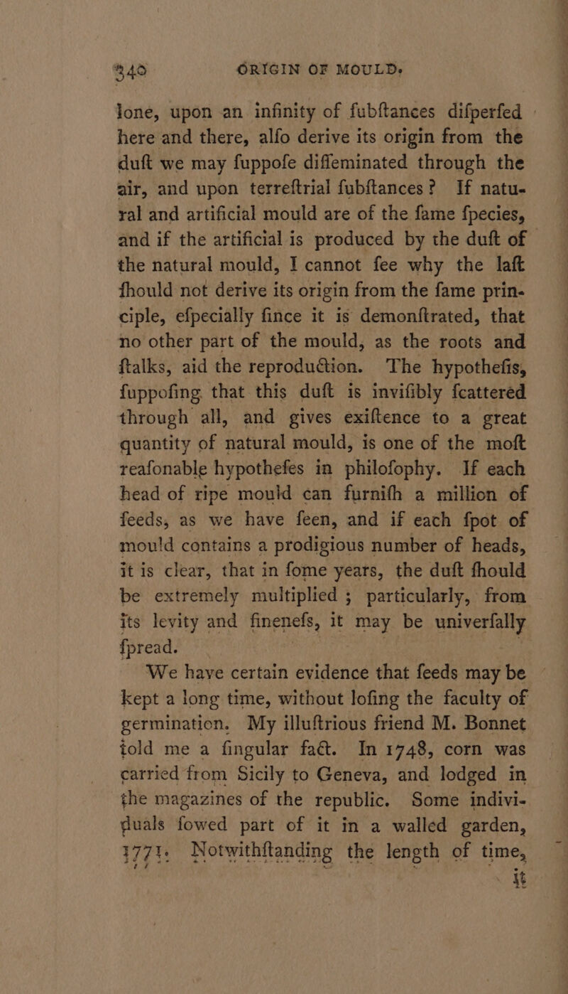 Jone, upon an infinity of fubftances difperfed here and there, alfo derive its origin from the duft we may fuppofe difleminated through the air, and upon terreftrial fubftances? If natu- ral and artificial mould are of the fame fpecies, and if the artificial is produced by the duft of the natural mould, I cannot fee why the laf fhould not derive its origin from the fame prin- ciple, efpecially fince it is demonftrated, that no other part of the mould, as the roots and ftalks, aid the reproduction. The hypothefis, fuppofing. that this duft is invifibly fcattered through all, and gives exiftence to a great quantity of natural mould, is one of the moft reafonable hypothefes in philofophy. If each head of ripe mould can furnifh a million of feeds, as we have feen, and if each fpot of mou!d contains a prodigious number of heads, it is clear, that in fome years, the duft fhould be extremely multiplied ; particularly, from its levity and finenefs, it may be univerfally fpread. We have certain evidence that feeds may be — kept a long time, without lofing the faculty of germination. My illuftrious friend M. Bonnet told me a fingular faét. In 1748, corn was carried from Sicily to Geneva, and lodged in the magazines of the republic. Some indivi- fuals fowed part of it in a walled garden, 1771, Notwithftanding the length of time, it