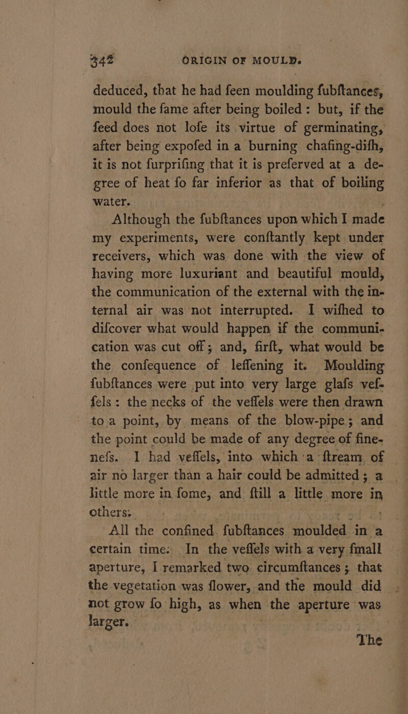 deduced, that he had feen moulding fubftances, mould the fame after being boiled: but, if the feed does not lofe its virtue of germinating, after being expofed in a burning chafing-difh, it is not furprifing that it is preferved at a de- gree of heat fo far inferior as that of boiling water. Although the fubftances upon which I Hidde my experiments, were conftantly kept under receivers, which was done with the view of having more luxuriant and beautiful mould, the communication of the external with the in- ternal air was not interrupted. I wifhed to difcover what would happen if the communi- cation was cut off; and, firft, what would be the confequence of leffening it. Moulding fubftances were put into very large glafs vef- fels: the necks of the veflels were then drawn to a point, by means of the blow-pipe; and the point could be made of any degree of fine- nefs. 1 had veffels, into which:a ftream of air no larger than a hair could be admitted; a _ little more in fome, and ftill a little more in others: | All the confined fubftances nea in a certain time: In the veflels with a very fmall aperture, I remarked two circumftances ; that the vegetation was flower, and the mould did not grow fo high, as. ihe the sper atte, was larger. | 5, a eet The