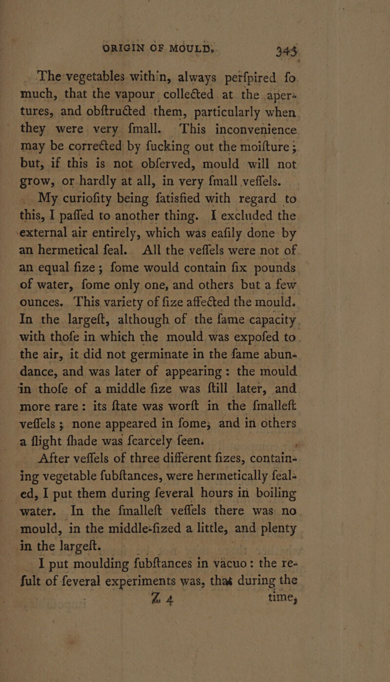 _ Thevegetables within, always perfpired fo much, that the vapour collected at the apers tures, and obftructed them, particularly when. they were very fmall. This inconvenience may be corrected by fucking out the moifture 3 but, if this is not obferved, mould will not grow, or hardly at all, in very {mall veffels. _ My curiofity being fatisfied with regard to this, I pafied to another thing. I excluded the external air entirely, which was eafily done by an hermetical feal. All the veffels were not of an equal fize; fome would contain fix pounds of water, fome only one, and others but a few ounces. This variety of fize affected the mould. In the largeft, although of the fame capacity, with thofe in which the mould was expofed to. the air, it did not germinate in the fame abun- dance, and was later of appearing: the mould ‘in thofe of a middle fize was ftill later, and more rare: its {tate was worft in the fmalleft veflels ; none appeared i in fome; and in others a flight fhade was fearcely feen. After veflels of three different fizes, contain- ing vegetable fubftances, were hermetically feal- ed, I put them during feveral hours in boiling aiteg In the fmalleft veflels there was no ‘mould, in the middle+fized a ad and plenty _ in the largeft. | I put moulding fubftances in vacuo: the re- fult of feveral experiments was, thas during the ZB 4 time;