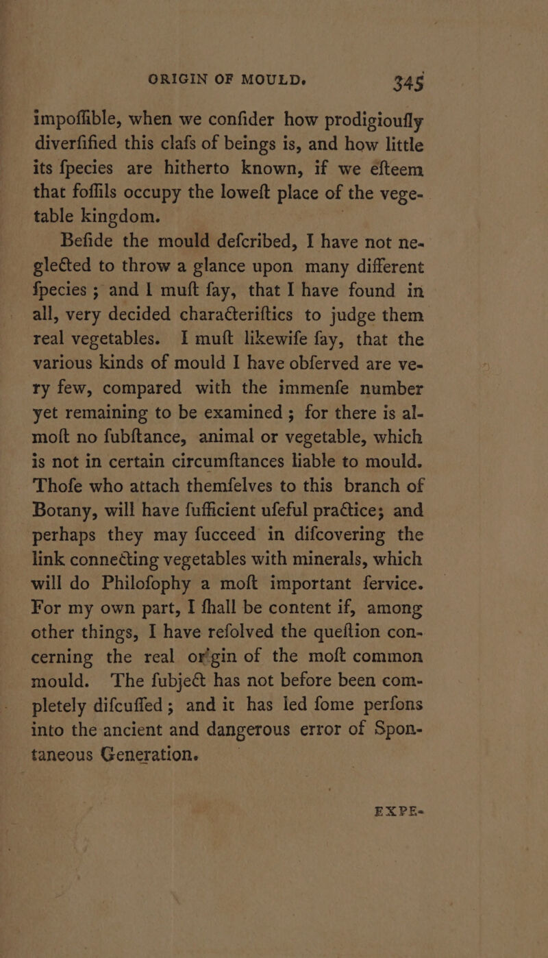 impoffible, when we confider how prodigioufly diverfified this clafs of beings is, and how little its fpecies are hitherto known, if we efteem that foflils occupy the loweft place of the vege- table kingdom. | Befide the mould defcribed, I have not ne. glected to throw a glance upon many different fpecies ; and | muft fay, that I have found in all, very decided charatteriftics to judge them real vegetables. I muft likewife fay, that the various kinds of mould I have obferved are ve- ry few, compared with the immenfe number yet remaining to be examined ; for there is al- moft no fubftance, animal or vegetable, which is not in certain circumftances liable to mould. Thofe who attach themfelves to this branch of Botany, will have fufficient ufeful practice; and perhaps they may fucceed in difcovering the link connecting vegetables with minerals, which will do Philofophy a moft important fervice. For my own part, I fhall be content if, among other things, I have refolved the queftion con- cerning the real or’gin of the moft common mould. The fubject has not before been com- pletely difcuffed; and it has led fome perfons into the ancient and dangerous error of Spon- taneous Generation. EX PE-