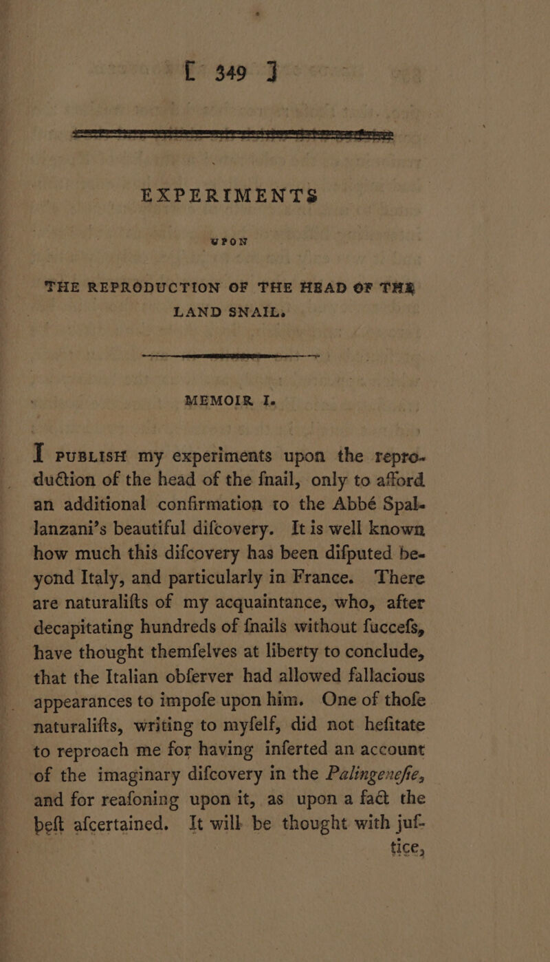 WVPON THE REPRODUCTION OF THE HEAD OF THR LAND SNAIL, MEMOIR I. I pusxistt my experiments upon the repro- dudtion of the head of the fnail, only to afford an additional confirmation to the Abbé Spal. lanzani’s beautiful difcovery. It is well known how much this difcovery has been difputed be- yond Italy, and particularly in France. There are naturalifts of my acquaintance, who, after decapitating hundreds of {nails without fuccefs, have thought themfelves at liberty to conclude, that the Italian obferver had allowed fallacious appearances to impofe upon him. One of thofe. naturalifts, writing to myfelf, did not hefitate to reproach me for having inferted an account of the imaginary difcovery in the Palingenche, and for reafoning upon it, as upon a fact the beft afcertained. It will be thought with juf- fice,