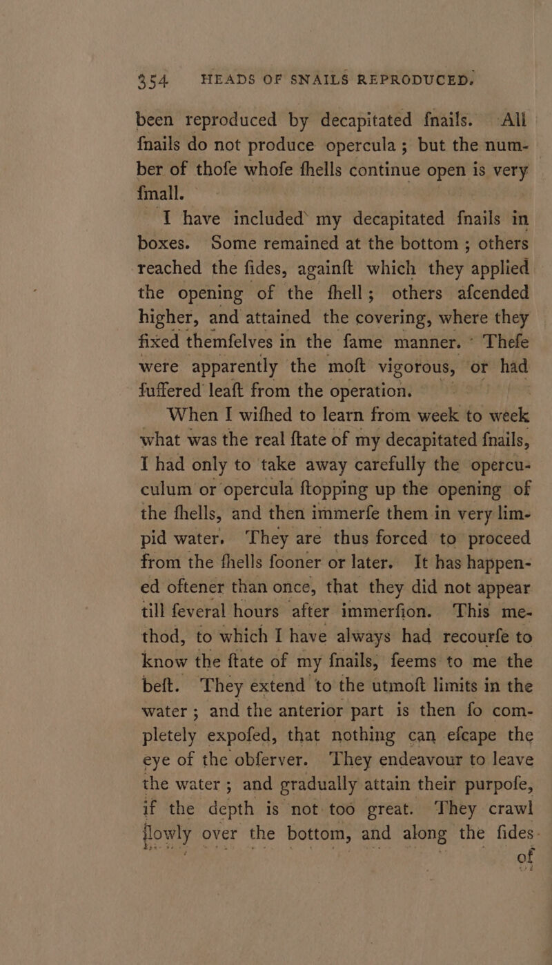 been reproduced by decapitated fnails. ~All {nails do not produce opercula ; but the num- ber of thofe whofe fhells continue open is very finall. I have included’ my decapitated fnails in boxes. Some remained at the bottom ; others reached the fides, againft which they applied the opening ‘of the fhell; others afcended higher, and attained the covering, where they fixed themfelves in the fame manner. © Thefe were apparently the moft vigorous, or had fuffered leaft from the operation. When I withed to learn from week to neki what was the real {tate of my decapitated fnails, I had only to take away carefully the opercu- culum or opercula ftopping up the opening of the fhells, and then immerfe them in very lim- pid water. They are thus forced to proceed from the fhells fooner or later. It has happen- ed oftener than once, that they did not appear till feveral hours after immerfion. This me- thod, to which I have always had recourfe to know the ftate of my {nails, feems to me the beft. They extend to the utmoft limits in the water ; and the anterior part is then fo com- pletely expofed, that nothing can efcape the eye of the obferver. They endeavour to leave the water ; and gradually attain their purpofe, if the depth is not too great. They crawl flowly over the bottom, and along the fides. of