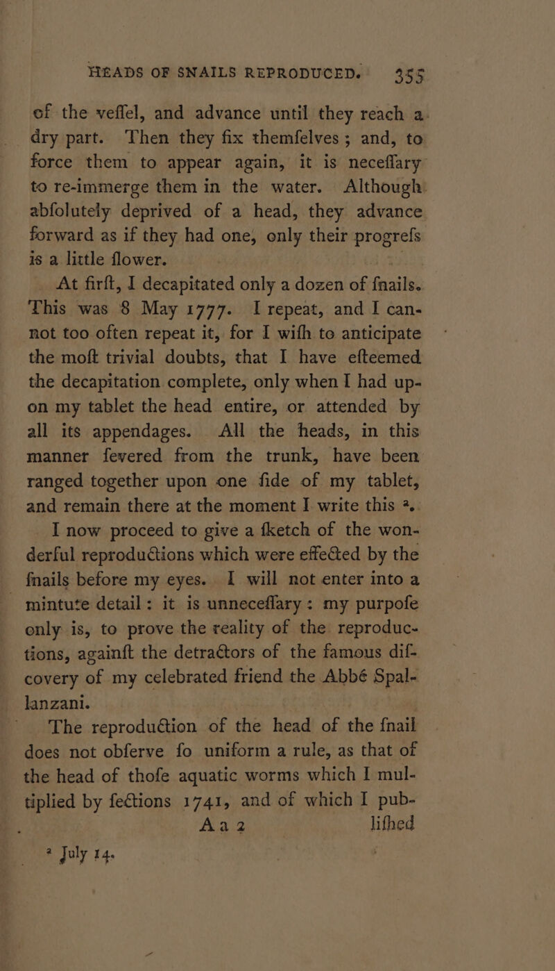 of the veflel, and advance until they reach a. dry part. Then they fix themfelves ; and, to force them to appear again, it is neceflary to re-immerge them in the water. Although: abfolutely deprived of a head, they advance forward as if they had one, only their progrefs is a little flower. 2 At firft, I decapitated only a dozen of fnails. This was 8 May 1777. I repeat, and I can- not too often repeat it, for I with to anticipate the moft trivial doubts, that I have efteemed the decapitation complete, only when I had up- on my tablet the head entire, or attended by all its appendages. All the heads, in this manner fevered from the trunk, have been ranged together upon one fide of my tablet, and remain there at the moment I write this +.. I now proceed to give a fketch of the won- derful reproductions which were effected by the fnails before my eyes. I will not enter into a - mintute detail: it is unneceflary: my purpofe enly is, to prove the reality of the reproduc- tions, again{t the detractors of the famous dif- covery of my celebrated friend the Abbé Spal- lanzani. The reprodu€tion of the head of the {nail does not obferve fo uniform a rule, as that of the head of thofe aquatic worms which I mul- tiplied by fections 1741, and of which I pub- Aa2 lifhed # July 14.