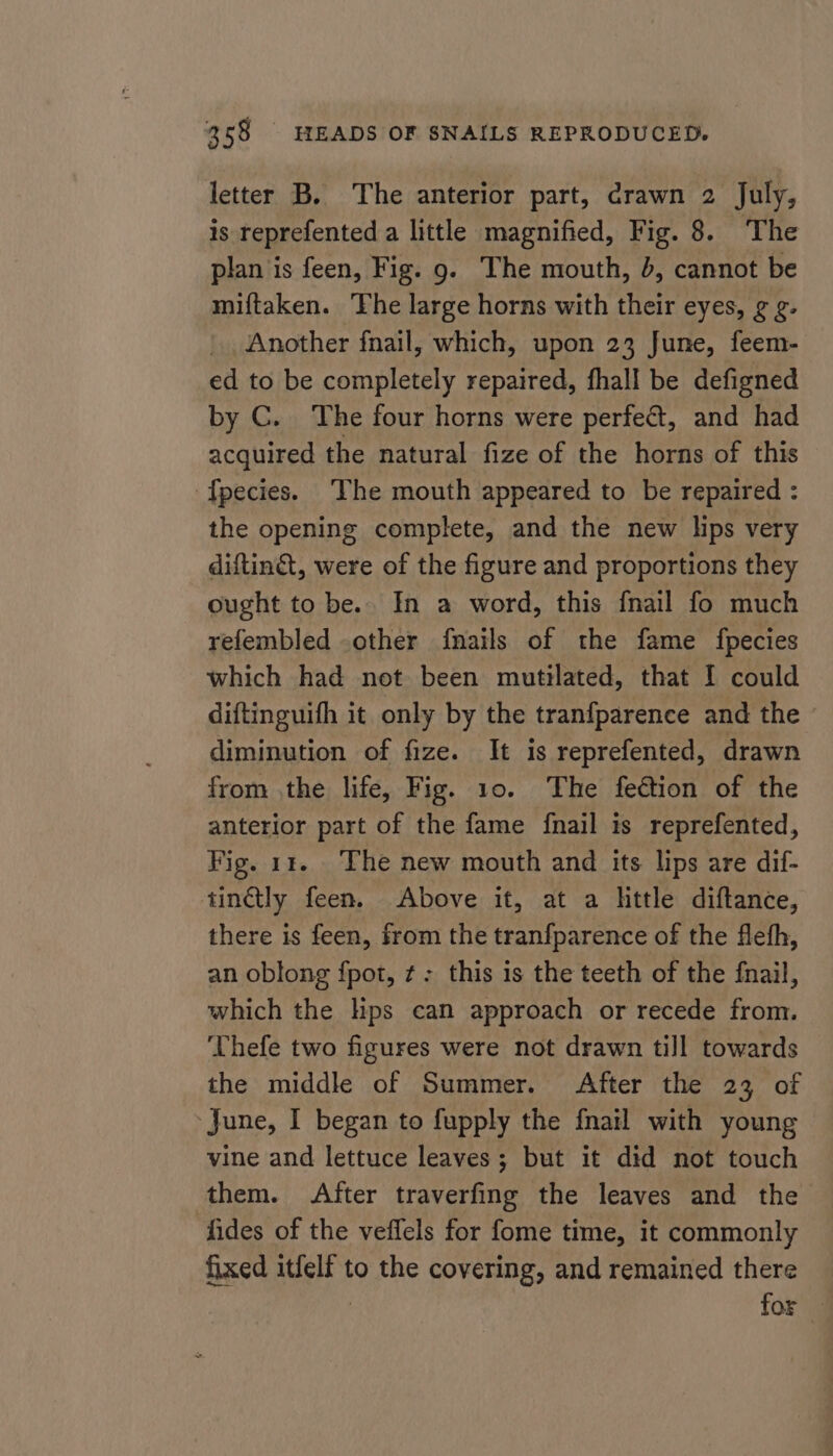 letter B. The anterior part, crawn 2 July, is reprefented a little magnified, Fig. 8. The plan is feen, Fig. 9. The mouth, 4, cannot be miftaken. The large horns with their eyes, ¢ g. Another fnail, which, upon 23 June, feem- ed to be completely repaired, fhall be defigned by C. The four horns were perfect, and had acquired the natural fize of the horns of this ‘fpecies. The mouth appeared to be repaired : the opening complete, and the new lips very diftin&amp;t, were of the figure and proportions they ought to be.. In a word, this {nail fo much refembled .other {nails of the fame fpecies which had not been mutilated, that I could diftinguifh it only by the tranfparence and the - diminution of fize. It is reprefented, drawn from the life, Fig. 10. The fection of the anterior part of the fame {nail is reprefented, Fig. 1 The new mouth and its lips are dif- tinctly feen. Above it, at a httle diftance, there is feen, from the tranfparence of the flefh, an oblong fpot, ¢: this is the teeth of the fnail, which the lps can approach or recede from. ‘Thefe two figures were not drawn till towards the middle of Summer. After the 23 of June, I began to fupply the {nail with young vine and lettuce leaves; but it did not touch them. After traverfing the leaves and the fides of the veffels for fome time, it commonly fixed itfelf to the covering, and remained there | for —