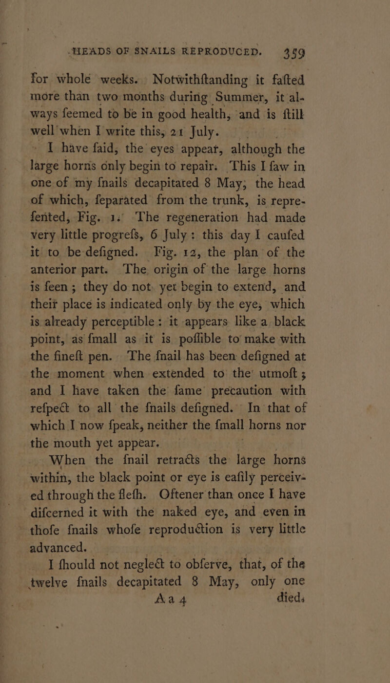 for whole weeks. Notwithftanding it fafted more than two months during Summer, it al- ways feemed to be in good health, and is {till well when I write this, 21 July. _ I have faid, the eyes appear, although the large horns only begin to repair. This I faw in one of my {nails decapitated § May; the head of which, feparated from the trunk, is repre- fented, Fig. 1.° The regeneration had made very little progrefs, 6 July: this day I caufed it to be-defigned. Fig. 12, the plan of the anterior part. The. origin of the large horns is feen ; they do not, yet begin to extend, and their place is indicated only by the eye, which is already perceptible: it appears like a black point, as {mall as it is poflible to’ make with the fineft pen. The fnail has been defigned at the moment when extended to the’ utmoft ; and I have taken the fame precaution with refpect to all the {nails defigned. In that of | which I now {fpeak, neither the inal horns nor the mouth yet appear. When the {nail retracts the large horns within, the black point or eye is eafily perceiv- ed through the flefh. Oftener than once I have difcerned it with the naked eye, and even in thofe {nails whofe reproduction is very little advanced. I fhould not negleét to obferve, that, of the twelve {nails decapitated 8 May, only one Aa 4 died: