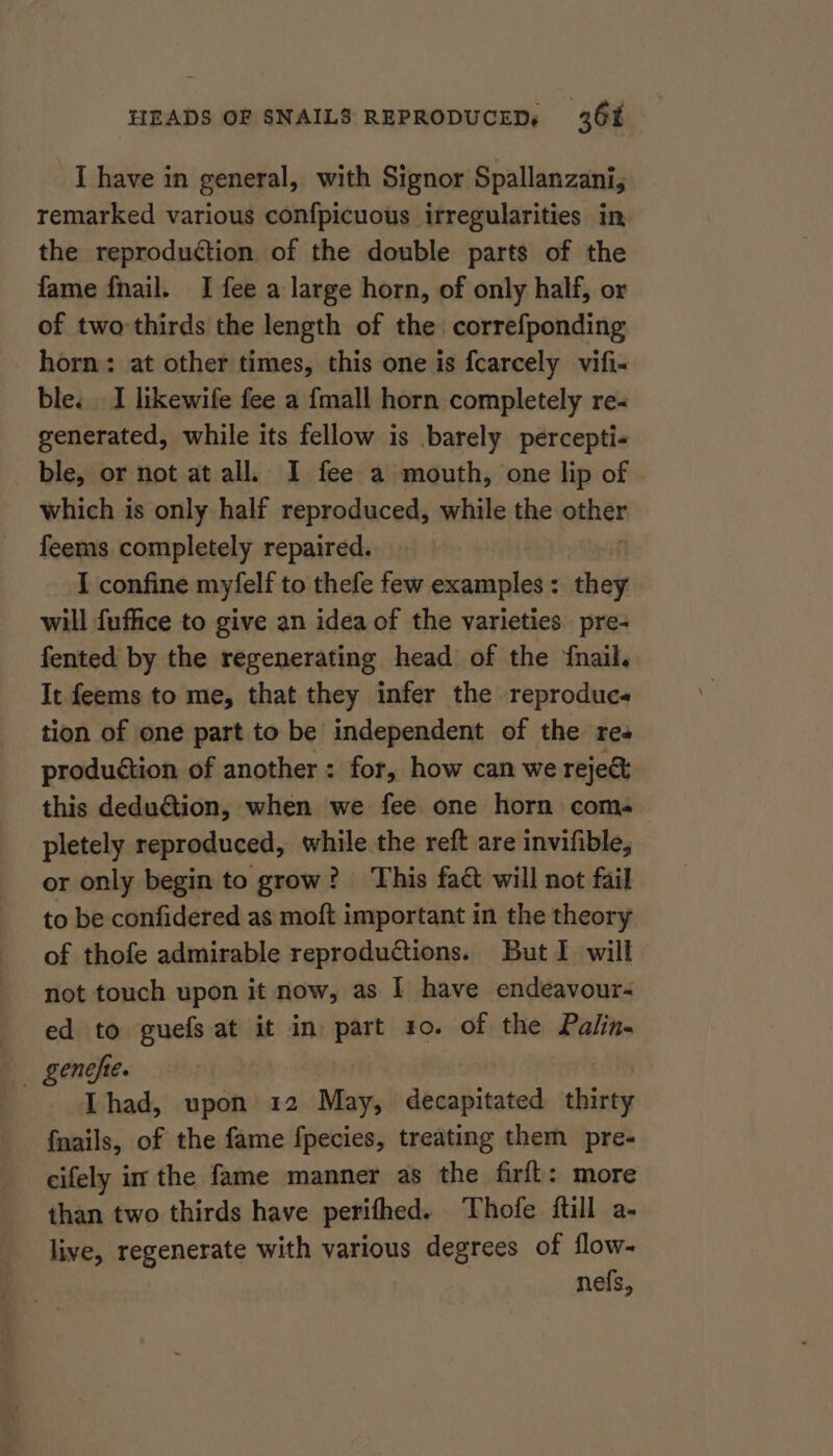 I have in general, with Signor Spallanzani, remarked various confpicuous irregularities in the reproduction of the double parts of the fame fnail. I fee a large horn, of only half, or of two-thirds the length of the correfponding horn: at other times, this one is fcarcely vifi- ble. . I likewife fee a {mall horn completely re- generated, while its fellow is barely percepti- ble, or not at all. I fee a mouth, one lip of . which is only half reproduced, while the ether feems completely repaired. I confine myfelf to thefe few examples: they will fuffice to give an idea of the varieties pre- fented by the regenerating head of the {nail. It feems to me, that they infer the reproduce tion of one part to be independent of the res produétion of another : for, how can we reje&amp; this dedution, when we fee one horn coms pletely reproduced, while the reft are invifible, or only begin to grow? This fact will not fail to be confidered as moft important in the theory of thofe admirable reproductions. But I will not touch upon it now, as | have endeavour- ed to guefs at it in part ro. of the Palin. Thad, upon 12 May, decapitated thirty {nails, of the fame fpecies, treating them pre- cifely im the fame manner as the firft: more than two thirds have perifhed. Thofe {till a- live, regenerate with various degrees of flow- nefs,