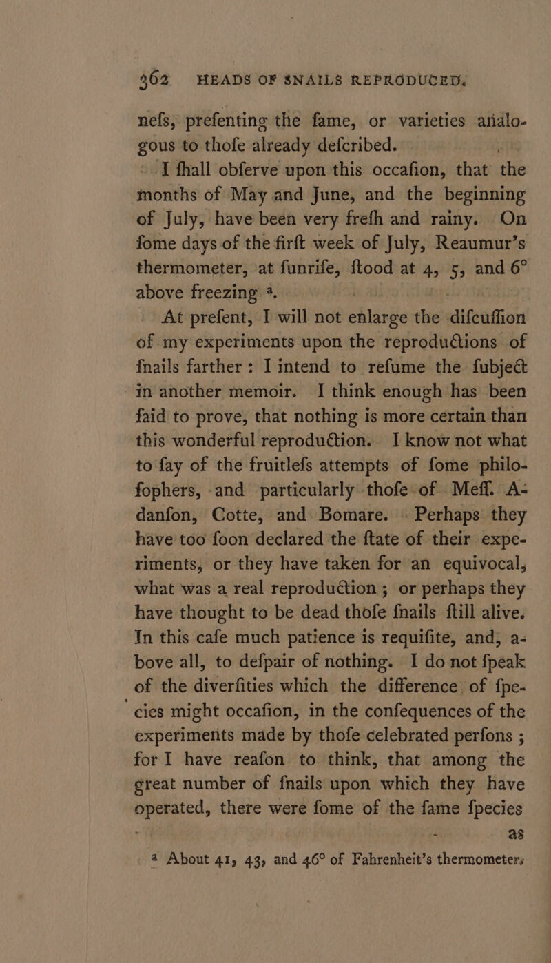 nefs, prefenting the fame, or varieties analo- ety to thofe already defcribed. , T fhall obferve upon this occafion, that the months of May and June, and the beginning of July, have been very frefh and rainy. On fome days of the firft week of July, Reaumur’s thermometer, at funrife, {ftood at 4, 5, and 6° above freezing 3. At prefent, I will not Dink the difcuffion of my experiments upon the reprodudtions of {nails farther: I intend to refume the fubject in another memoir. I think enough has been faid to prove, that nothing is more certain than this wonderful reproduction... I know not what to fay of the fruitlefs attempts of fome philo- fophers, and particularly thofe of _Meff. A- danfon, Cotte, and Bomare. » Perhaps they have too foon declared the ftate of their expe- riments, or they have taken for an equivocal, what was a real reproduction ; or perhaps they have thought to be dead thofe fnails ftill alive. In this cafe much patience is requifite, and, a- bove all, to defpair of nothing. I do not {peak of the diverfities which the difference of fpe- ‘cies might occafion, in the confequences of the experiments made by thofe celebrated perfons ; for I have reafon to think, that among the great number of fnails upon which they have operated, there were fome of the fame fpecies . as 2 About 41, 43, and 46° of Fahrenheit’s thermometers