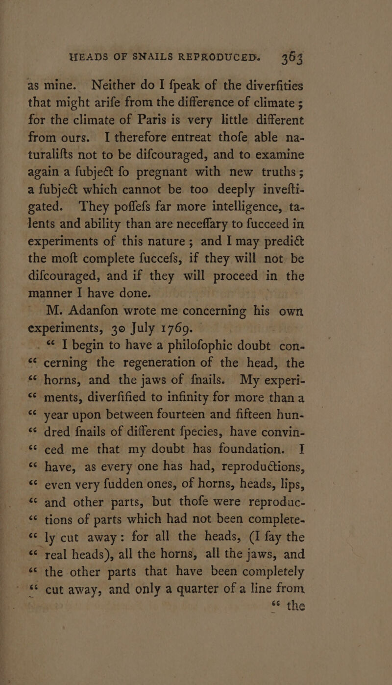 as mine. Neither do I fpeak of the diverfities that might arife from the difference of climate ; for the climate of Paris is very little different from ours. I therefore entreat thofe able na- turalifts not to be difcouraged, and to examine again a fubject fo pregnant with new truths; a fubje&amp; which cannot be too deeply invefti- gated. They poffefs far more intelligence, ta- lents and ability than are neceflary to fucceed in experiments of this nature; and I may predic the moft complete fuccefs, if they will not be difcouraged, and if they will proceed in the manner I have done. M. Adanfon wrote me concerning his own experiments, 30 July 1769. | ig A A begin to have a philofophic ud ude con- ** cerning the regeneration of the head, the “¢ horns, and the jaws of fnails. My experi- &lt;¢ ments, diverfified to infinity for more thana ‘¢ year upon between fourteen and fifteen hun- «¢ dred {nails of different fpecies, have convin- &lt;¢ ced me that my doubt has foundation. I «¢ have, as every one has had, reproductions, &lt;¢ even very fudden ones, of horns, heads, lips, «¢ and other parts, but thofe were reproduc- ‘¢ tions of parts which had not been complete. “ly cut away: for all the heads, (I fay the &lt;&lt; real heads), all the horns, all the jaws, and ‘© the other parts that have been completely - *© cut away, and only a quarter of a line from **'the