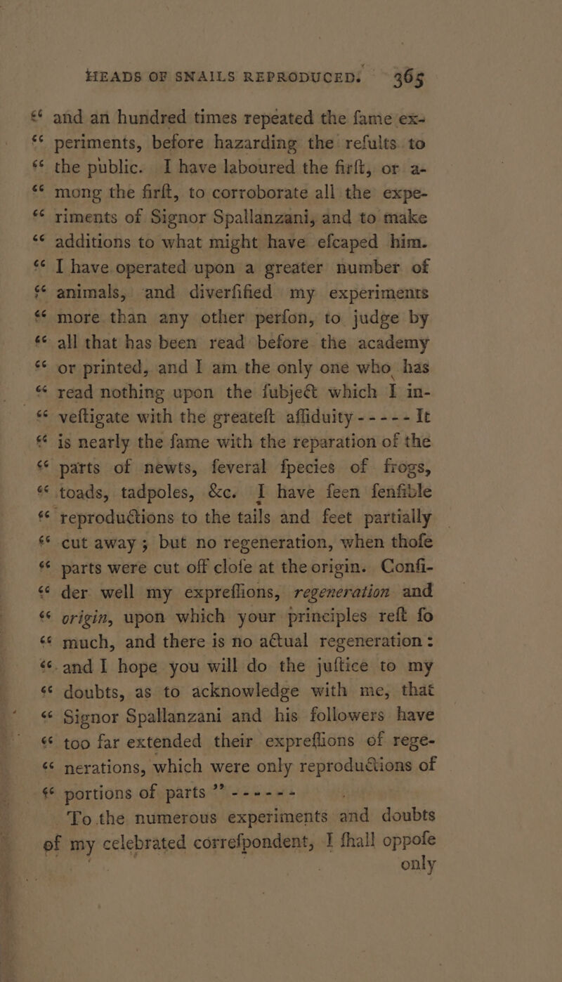 a cay 7 an HEADS OF SNAILS REPRODUCED: — 365 and an hundred times repeated the fame ex- periments, before hazarding the refults. to the public. I have laboured the firft, or a- mong the firft, to corroborate all the expe- riments of Signor Spallanzani, and to make additions to what might have efcaped him. I have operated upon a greater number of animals, and diverfified my experiments more than any other perfon, to judge by all that has been read before the academy or printed, and I am the only one who_ has read nothing upon the fubje&amp; which I in- veltigate with the greateft affiduity ----- It is nearly the fame with the reparation of the parts of newts, feveral fpecies of frogs, parts were cut off clofe at the origin. Confi- der well my expreflions, regeneration and origin, wpon which your principles reft fo much, and there is no actual regeneration : doubts, as to acknowledge with me, that Signor Spallanzani and his followers have too far extended their expreflions of rege- nerations, which were only reproductions of _ portions of parts”? ------ only