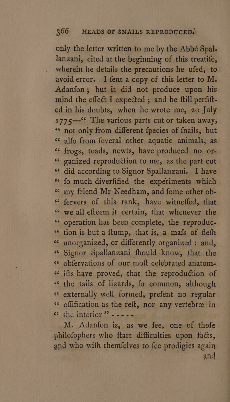 only the letter written to me by the Abbé Spal- lanzani, cited at the beginning of this treatife, wherein he details the precautions he ufed, to avoid error. I fent a copy of this letter to M. Adanfon; but it did not produce upon his mind the effect I expected ; and he ftill perfift- ed in his doubts, when he wrote me, 20 July 1775—‘* The various parts cut or taken away, *¢ not only from different fpecies of {nails, but *¢ alfo from feveral other aquatic animals, as ‘¢ frogs, toads, newts, have produced no or- ‘© ganized reproduction to me, as the part cut &lt;¢ did according to Signor Spallanzani. I have ‘© fo much diverfified the experiments which &lt;¢ my friend Mr Needham, and fome other ob- «¢ fervers of this rank, have witnefled, that &lt;¢ we all efteem it certain, that whenever the “¢ operation has been complete, the reproduc. «¢ tion is but a ftump, that is, a mafs of fleth “ unorganized, or differently organized : and, «¢ Signor Spallanzani fhould know, that the obfervations of our moft celebrated anatom- ifts have proved, that the reproduction of ‘¢ the tails of lizards, fo common, although ‘¢ externally well formed, prefent no regular ‘¢ offification as the reft, nor any vertebrz in ¢* the interior” ----- M. Adanfon is, as we fee, one of thofe philofophers who ftart difficulties upon fads, and who wifh themfelves to fee prodigies again and o n vo 6 Lal La © ta