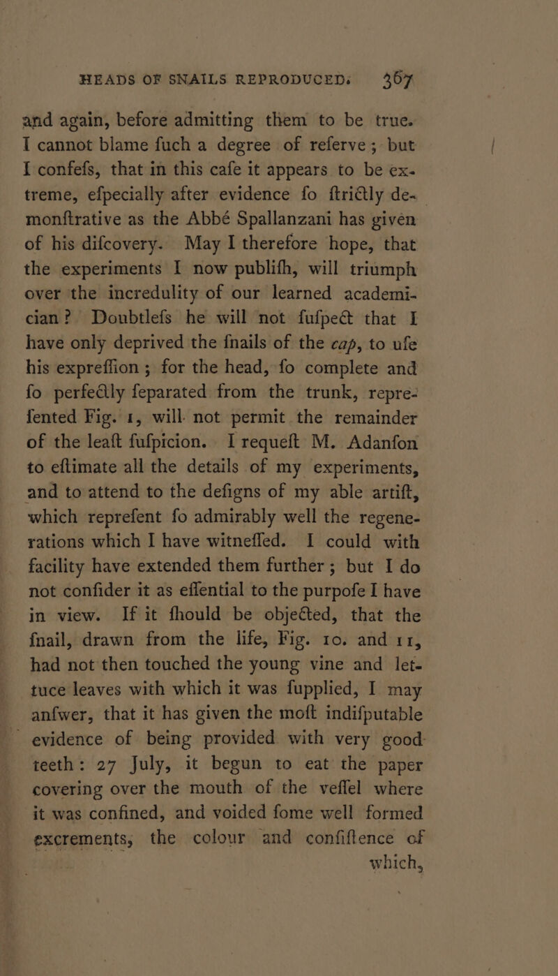 and again, before admitting them to be true. I cannot blame fuch a degree of referve ; but I confefs, that in this cafe it appears to be ex. treme, efpecially after evidence fo ftriétly de~ monftrative as the Abbé Spallanzani has given of his difcovery. May I therefore hope, that the experiments I now publifh, will triumph over the incredulity of our learned academi- cian? Doubtlefs he will not fufpect that I have only deprived the fnails of the cap, to ufe his expreffion ; for the head, fo complete and fo perfedly feparated from the trunk, repre- fented Fig. 1, will not permit the remainder of the leaft fufpicion. I requeft M. Adanfon to eftimate all the details of my experiments, and to attend to the defigns of my able artift, which reprefent fo admirably well the regene- rations which I have witnefled. I could with facility have extended them further ; but I do not confider it as effential to the purpofe I have in view. If it fhould be objected, that the fnail, drawn from the life, Fig. 10. and 11, had not then touched the young vine and let- tuce leaves with which it was fupplied, I. may anfwer, that it has given the moft indifputable evidence of being provided with very good teeth: 27 July, it begun to eat the paper covering over the mouth of the veflel where it was confined, and voided fome well formed excrements, the colour and confiftence of | is which,