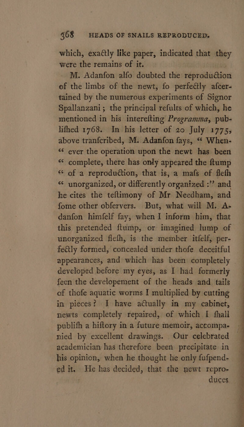 which, exaétly like paper, indicated that they were the remains of it. 60 M. Adanfon alfo doubted the reproduction ef the limbs of the newt, fo perfectly afcer- tained by the numerous experiments of Signor Spallanzani; the principal refults of which, he mentioned in his interefting Programma, pub- lifhed 1768. In his letter of 20 July 1775, above tranfcribed, M. Adanfon fays, ‘“* When- &lt;¢ ever the operation upon the newt has been ** complete, there has only appeared the ftump «* of a reproduction, that is, a mafs of flefh “¢ unorganized, or differently organized :’’ and he cites the teftimony of Mr Needham, and fome other obfervers. But, what will M. A- danfon himfelf fay, when I inform him, that this pretended {ftump, or imagined lump of unorganized flefh, is the member itfelf, per- fectly formed, concealed under thofe deceitful appearances, and which has been completely developed before my eyes, as I had formerly feen the developement of the heads and_ tails of thofe aquatic worms I multiplied by cutting in pieces? I have actually in my cabinet, newts completely repaired, of which I fhall nied by excellent drawings. Our celebrated academician has therefore been precipitate in his opinion, when he thought he only fufpend- edit. He has decided, that the newt repro- duces