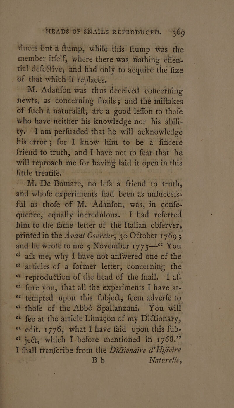 duces But 4 ftump, while this ftump was the member it tfelf, where there was nothing éflen- tal’ defe@ive, and had only to acquire the fize Of that which it replaces. M. Adanfon was thus deceived cottcerning newts; as concerning fnails; and the miftakes of fuch a naturalift, are a good leffon to thofe who have neither his knowledge nor his abili- ty. Iam perfuaded that he will acknowledge his etror; for I know him to be a fincere friend to truth, and I have not to fear that he will reproach me for nae laid it open in this little treatife.: , -M. De Bomare, no left a ftierid to truth, and whofe experiments had been as unfuccefs- fil as thofe of M. Adanfon, was, in confe- quence, equally incredulous. I had referted him to the fame letter of the Italian obferver, printed in the Avant Coureur, 30 O&amp;tober 1760 5 and he wrote to me 5 November 1775—“* You ¢ afk me, why I have not anfwered one of the articles of a former letter, concerning the reproduction of the head of the fnail. I af- ‘ fure you, that all the experiments I have at- - tempted upon this fubje&amp;, feem adverfé to thofe of the Abbé Spallanzani. You will fee at the article Limacon of my Didtionaty, “edit. 1776, what I have faid upon this fub- ‘ jeé&amp;, which I-before mentioned in i768.” I fhall tranferibe from the Di@ionaire d’ Hi/toire Bb Naturelle, “ “ tae w a w a nN Lal w