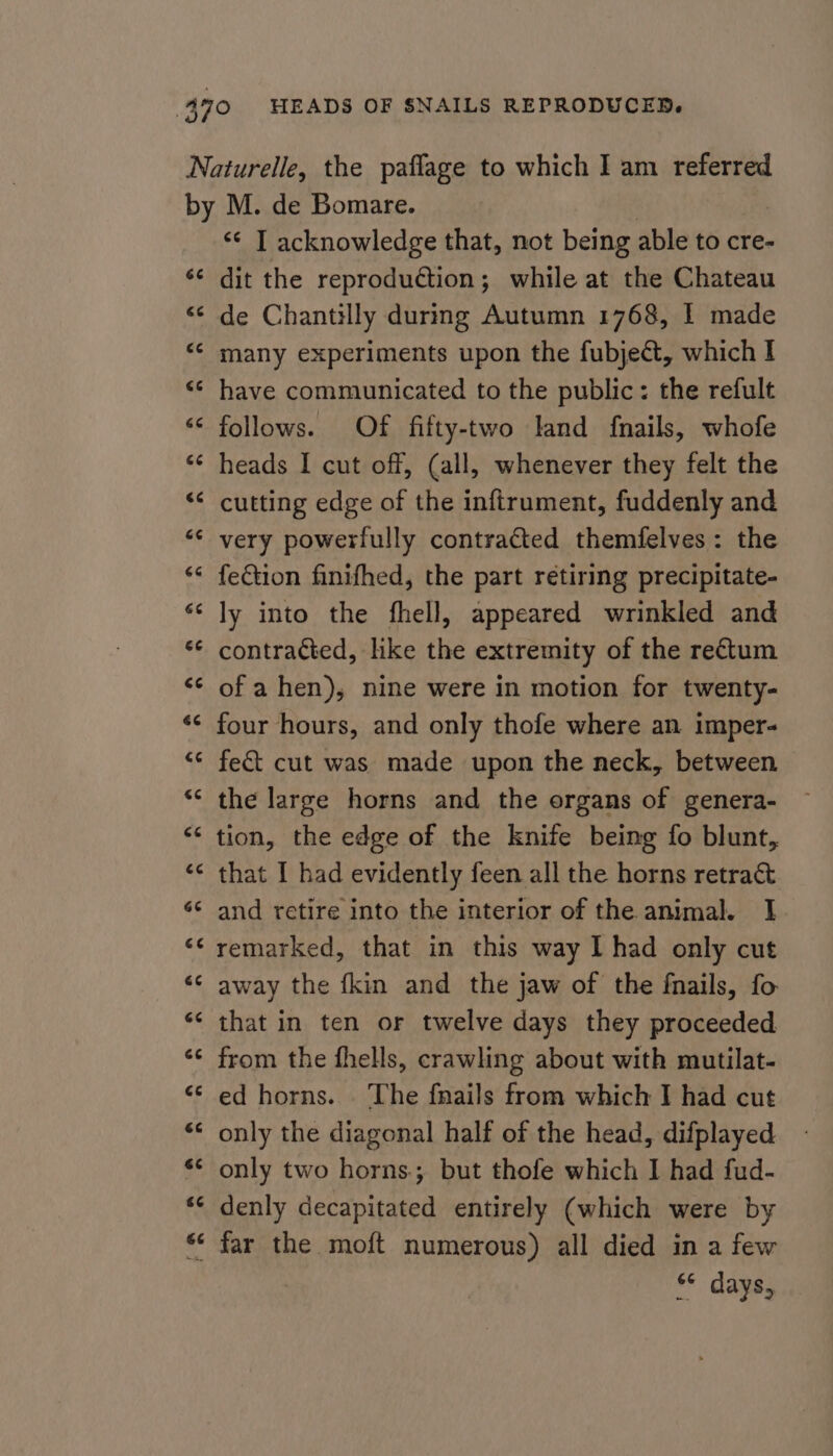 4 *¢ IT acknowledge that, not being able to cre- dit the reproduétion; while at the Chateau de Chantilly during Autumn 1768, | made have communicated to the public: the refult follows. Of fifty-two land {nails, whofe heads I cut off, (all, whenever they felt the cutting edge of the inftrument, fuddenly and very powerfully contracted themfelves: the fection finifhed, the part retiring precipitate- ly into the fhell, appeared wrinkled and contracted, like the extremity of the retum of a hen), nine were in motion for twenty- four hours, and only thofe where an imper- feét cut was made upon the neck, between the large horns and the organs of genera- tion, the edge of the knife being fo blunt, that I had evidently feen all the horns retract and retire into the interior of the animal. I remarked, that in this way I had only cut away the {kin and the jaw of the fnails, fo that in ten or twelve days they proceeded from the fhells, crawling about with mutilat- ed horns. ‘The fnails from which I had cut only the diagonal half of the head, difplayed only two horns. but thofe which I had fud- denly decapitated entirely (which were by s* days,