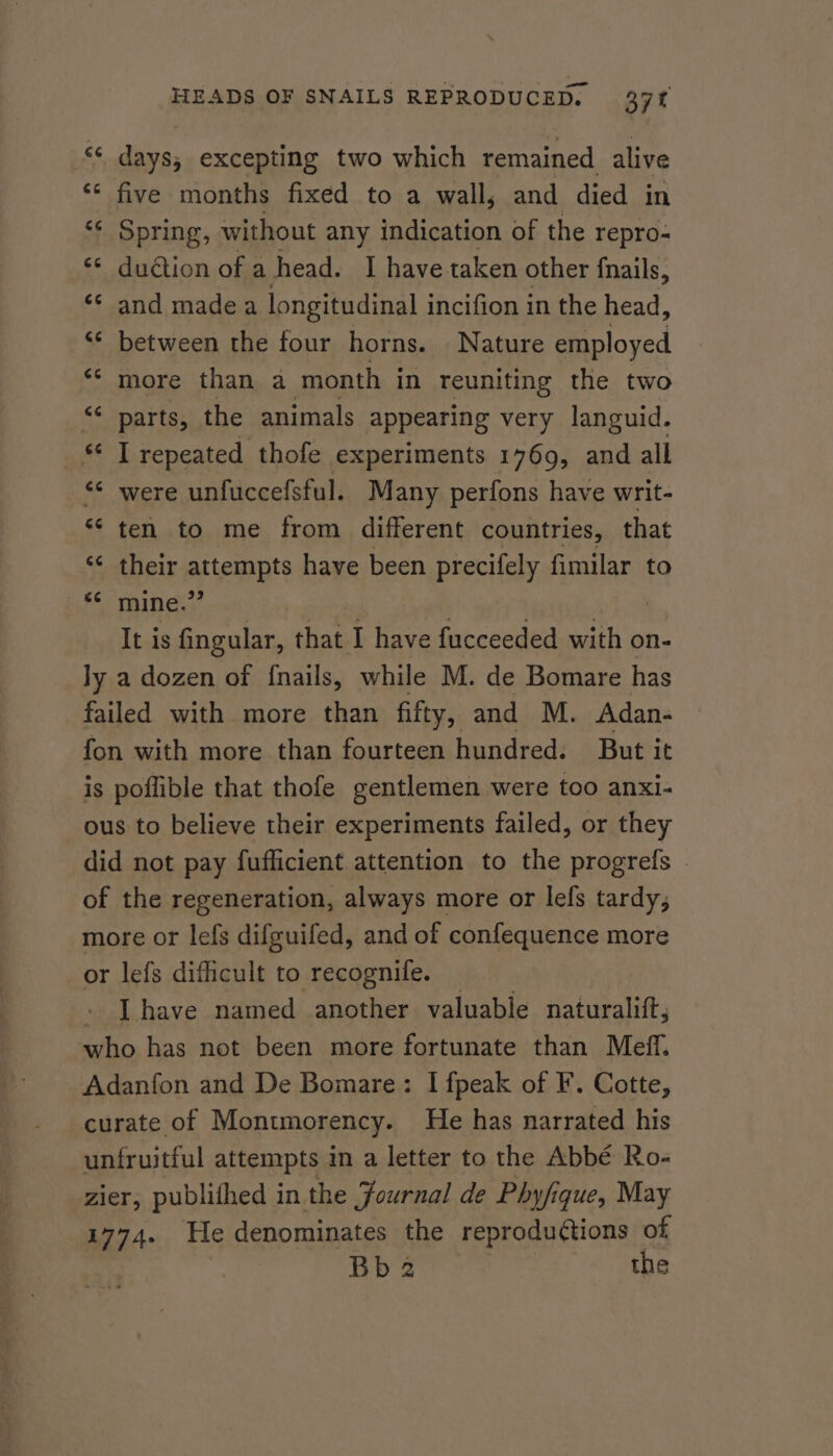 «¢ days, excepting two which remained alive ‘* five months fixed to a wall, and died in ‘¢ Spring, without any indication of the repro- ‘¢ du@ion of a head. I have.taken other fnails, «* and made a longitudinal incifion in the head, ‘* between the four horns. Nature employed ‘© more than a month in reuniting the two “ parts, the animals appearing very languid. _ T repeated thofe experiments 1769, and all “ were unfuccefsful. Many perfons have writ- ** ten to me from different countries, that “¢ their attempts have been precifely fimilar to «¢ mine.’ : It is fingular, that I have fucceeded with on- ly a dozen of {nails, while M. de Bomare has failed with more than fifty, and M. Adan- fon with more than fourteen hundred. But it is poflible that thofe gentlemen were too anxi- ous to believe their experiments failed, or they did not pay fufficient attention to the progrefs | of the regeneration, always more or lefs tardy, more or lefs difguifed, and of confequence more or lefs difficult to recognife. . [have named another valuable naturalift, who has not been more fortunate than Meff. Adanfon and De Bomare: I fpeak of F. Cotte, curate of Montmorency. He has narrated his unfruitful attempts in a letter to the Abbé Ro- zier, publifhed in the Journal de Phyfique, May 1774. He denominates the reprodutions of