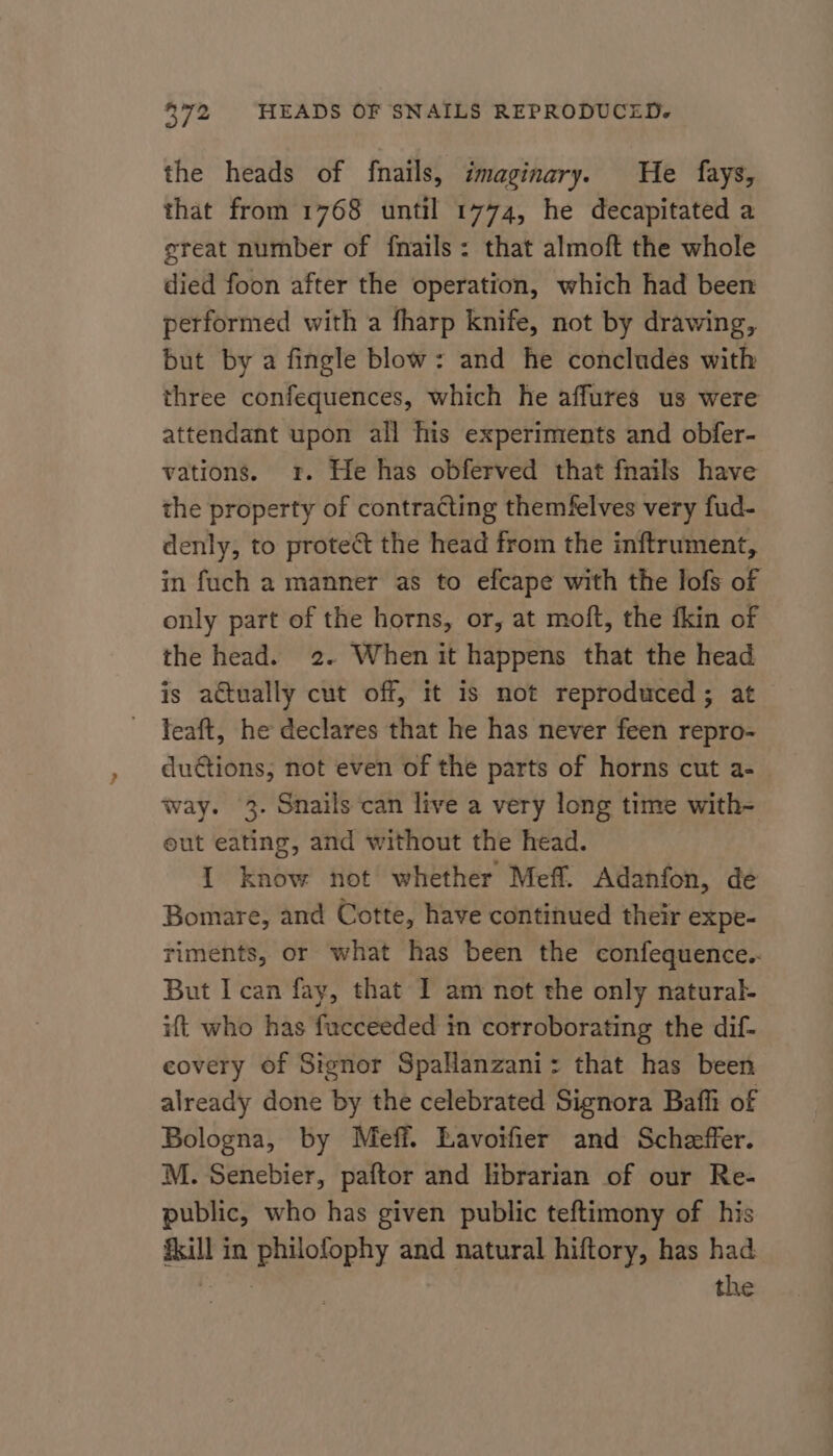 the heads of {nails, imaginary. He fays, that from 1768 until 1774, he decapitated a great number of fnails: that almoft the whole died foon after the operation, which had been performed with a fharp knife, not by drawing, but by a fingle blow: and he concludes with three confequences, which he affures us were attendant upon all his experiments and obfer- vations. 1. He has obferved that fnails have the property of contracting themfelves very fud- denly, to protect the head from the inftrument, in fuch a manner as to efcape with the lofs of only part of the horns, or, at moft, the fkin of the head. 2. When it happens that the head is a€tually cut off, it is not reproduced; at feaft, he declares that he has never feen repro- du@tions; not even of the parts of horns cut a- way. 3- Snails can live a very long time with- eut eating, and without the head. {1 know not whether Meff. Adanfon, de Bomare, and Cotte, have continued their expe- riments, or what has been the confequence.. But I can fay, that I am not the only natural- ift who has fucceeded in corroborating the dif- covery of Signor SpaHanzani: that has been already done by the celebrated Signora Bafli of Bologna, by Meff. Lavoifier and Scheffer. M. Senebier, paftor and librarian of our Re- public, who has given public teftimony of his fill in philofophy and natural hiftory, has had genes the