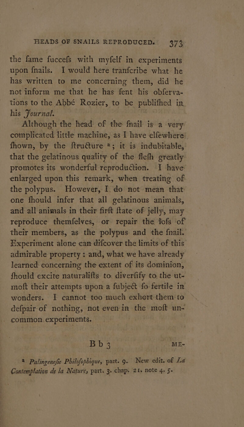 the fame fuccefs with myfelf in experiments upon fnails. I would here tranfcribe what he has written to me concerning them, did he not inform me that he has fent his obferva- tions to the Abbé Rozier, to be publifhed in his Journal. , Although the head of the fnail is a very complicated little machine, as I have elfewhere fhown, by the ftructure *; it is indubitable, that the gelatinous quality of the fieth greatly promotes its wonderful reproduétion. I have enlarged upon this remark, when treating of the polypus. However, I. do not mean that: one fhould infer that all gelatinous animals, and all animals in their firft flate of jelly, may reproduce themfelves, or repair the lofs of their members, as the polypus and the fnail. Experiment alone can difcover the limits of this admirable property : and, what we have already learned: concerning the extent of its dominion, fhould excite naturalifts to. diverfify to. the ut- moft their attempts upon a fubje@ fo fertile in wonders. I cannot too much exhort them‘ to defpair of nothing, not even in the moft un- . common experiments. Bb3 MES 2 Palingenefie Philofophique, part. 9. New edit. of La