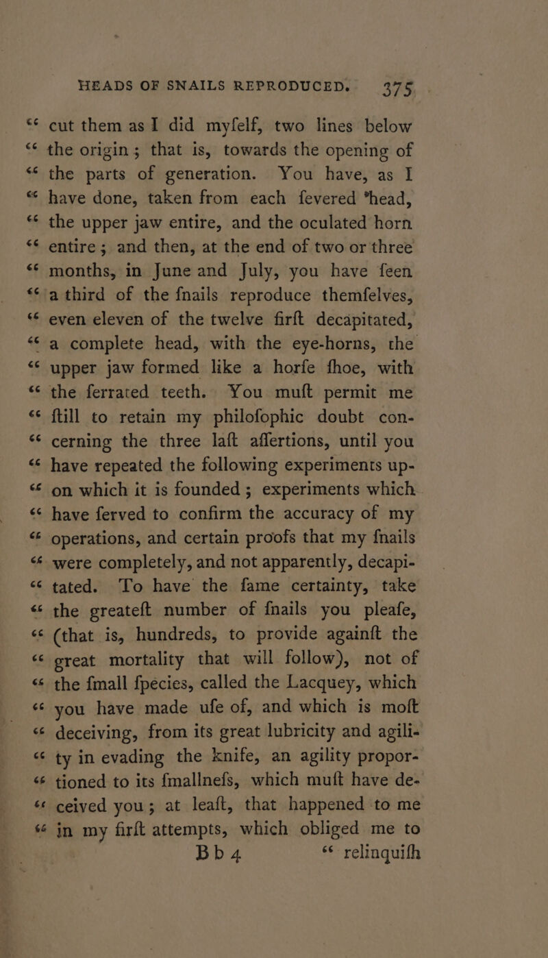 cut them as I did myfelf, two lines below the origin; that is, towards the opening of the parts of generation. You have, as I have done, taken from each fevered head, the upper jaw entire, and the oculated horn entire ; and then, at the end of two or three months, in June and July, you have feen a third of the fnails reproduce themfelves, even eleven of the twelve firft decapitated, a complete head, with the eye-horns, the upper jaw formed like a horfe fhoe, with the ferrated teeth. You muft permit me {till to retain my philofophic doubt con- cerning the three laft aflertions, until you have repeated the following experiments up- on which it is founded ; experiments which have ferved to confirm the accuracy of my were completely, and not apparently, decapi- tated. ‘To have the fame certainty, take the greateft number of {nails you pleafe, (that is, hundreds, to provide againft the great mortality that will follow), not of the fmall f{pecies, called the Lacquey, which you have made ufe of, and which is moft deceiving, from its great lubricity and agili- ty in evading the knife, an agility propor- tioned to its fmallnefs, which muft have de- ceived you; at leaft, that happened to me in my firft attempts, which obliged me to Bb 4 ‘© relinquifh