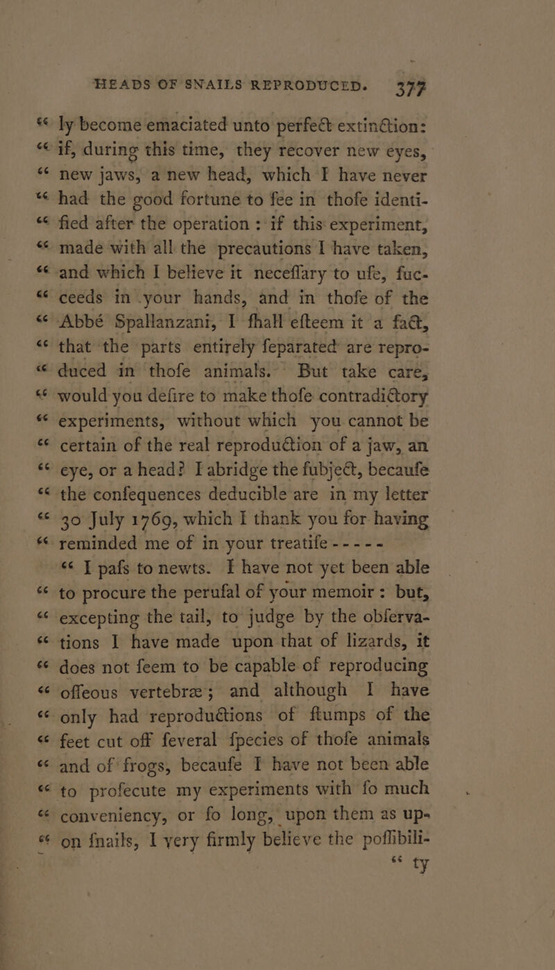 €&amp; ce 74 CE n 6 nw nm ” ta] ag  “ n a Lay HEADS OF SNAILS REPRODUCED. 379 ly become emaciated unto perfect extin@ion: if, during this time, they recover new eyes, new jaws, a new head, which F have never had the good fortune to fee i in thofe identi- fied after the operation : if this experiment, made with all the precautions I have taken, and which I believe it neceflary to ufe, fuc- ceeds in your hands, and in thofe of the Abbé Spallanzani, I fhall efteem it a fa@, that the parts entirely feparated are repro- duced in thofe animals. But take care, would you defire to make thofe contradictory experiments, without which you cannot be certain of the real reproduétion of a jaw, an eye, or ahead? I abridge the fubje@, becaufe the confequences deducible are in my letter 30 July 1769, which I thank you for having reminded me of in your treatife ---- - «&lt; I pafs tonewts. I have not yet been able to procure the perufal of your memoir: but, excepting the tail, to judge by the obferva- tions | have made upon that of lizards, it does not feem to be capable of reproducing offeous vertebrae; and although I have only had reproduétions of ftumps of the feet cut off feveral fpecies of thofe animals and of frogs, becaufe I have not been able €¢ ty