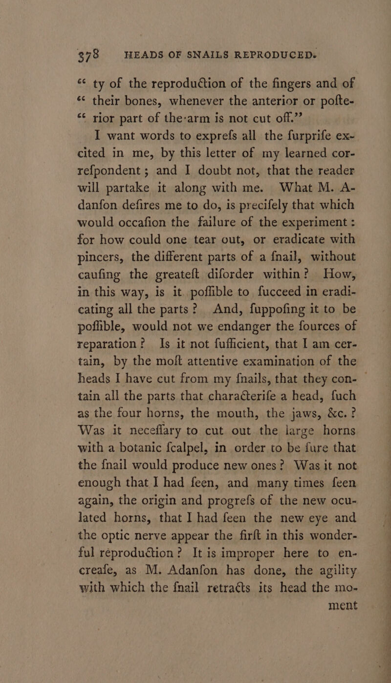 ‘“¢ ty of the reproduction of the fingers and of *¢ their bones, whenever the anterior or pofte- ‘¢ rior part of the-arm is not cut off.” I want words to exprefs all the furprife ex- cited in me, by this letter of my learned cor- refpondent ; and I doubt not, that the reader will partake it along with me. What M. A- danfon defires me to do, is precifely that which would occafion the failure of the experiment : for how could one tear out, or eradicate with pincers, the different parts of a fnail, without caufing the greateft diforder within? How, in this way, is it. poffible to fucceed in eradi- cating all the parts? And, fuppofing it to be poflible, would not we endanger the fources of reparation? Is it not fufficient, that I am cer- tain, by the molt attentive examination of the heads I have cut from my {nails, that they con- — tain all the parts that characterife a head, fuch as the four horns, the mouth, the jaws, &amp;c.? Was it neceflary to cut out the large horns with a botanic {calpel, in order to be fure that the {nail would produce new ones? Was it not enough that I had feen, and many times feen again, the origin and progrefs of the new ocu- lated horns, that 1 had feen the new eye and the optic nerve appear the firft in this wonder- ful reproduction? It is improper here to en- creafe, as M. Adanfon has done, the agility with which the {nail retracts its head the mo- ment