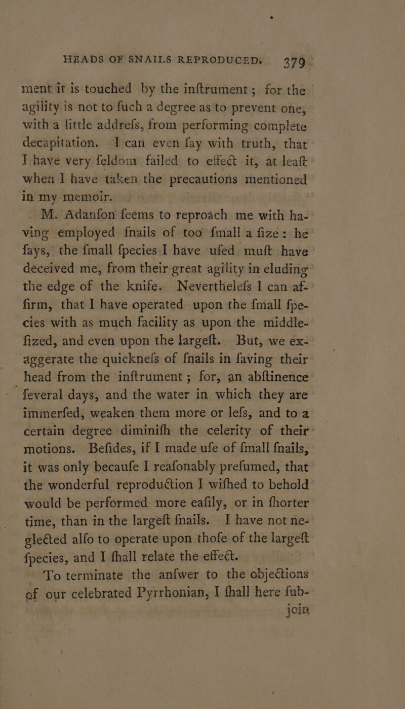 ment it is touched by the inftrument; for the agility is not to fuch a degree as to prevent one, with a little addrefs, from performing complete decapitation. I can even fay with truth, that Ihave very feldom failed to effect it, at leaft when I have taken the precautions mentioned in my memoir. _ M. Adanfon feems to reproach me with ha- ving employed {nails of too fmall a fize: he fays, the fmall fpecies I have ufed muft have deceived me, from their great agility in eluding the edge of the knife. Neverthelefs I can af- firm, that I have operated upon the {mall fpe- cies with as much facility as upon the middle- fized, and even upon the largeft. But, we ex- aggerate the quicknefs of fnails in faving their head from the inftrument; for, an abftinence feveral days, and the water in which they are immerfed, weaken them more or lefs, and toa certain degree diminifh the celerity of their motions. Befides, if I made ufe of {mall f{nails, it was only becaufe I reafonably prefumed, that the wonderful reproduction I wifhed to behold would be performed more eafily, or in fhorter time, than in the largeft {nails. I have not ne- gleéted alfo to operate upon thofe of the largeft fpecies, and I fhall relate the effect. _ - To terminate the anfwer to the objections of our celebrated Pyrrhonian, I thal] here fub- jon